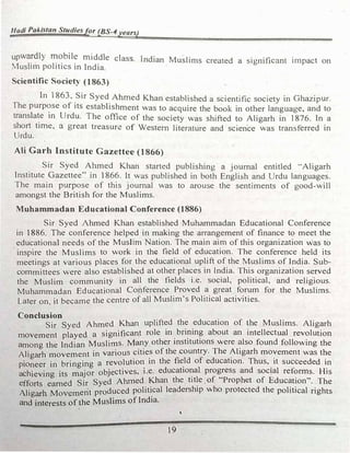 Hadi Pakistan Studiesfor (BS-4years)
upwardly mobile middle class. lndian Muslims created a significant impact on
Muslim politics in India.
Scientific Society (1863)
In 1863. Sir Syed Ahmed Khan established a scientific society in Ghazipur.
The purp�se of its establishment was to acquire the book in other language, and to
transla�e 1n Urdu. The office of the society was shifted to Aligarh in 1876. In a
short time, a great treasure of Western literature and scien·ce was transferred in
Urdu.
Ali Garb Institute Gazettee (1866)
Sir Syed Ahmed Khan started publishing a journal entitled "Aligarh
Institute Gazettee" in 1866. It was published in both English and Urdu languages.
The main purpose of this journal was to arouse the sentiments of good-will
amongst the British for the Muslims.
Muhammadan Educational Conference (1886)
Sir Syed Ahmed Khan established Muhammadan Educational Conference
in 18-86. The conference helped in making the arrangement of finance to meet the
educational needs of the Muslim Nation. The main aim of this organization was to
inspire the Muslims to work in the field of education. The conference held its
meetings at various places for the educational uplift of the Muslims of India. Sub­
committees were also established at other places in India. This organization served
the Muslim community in all the fields i.e. social, political. and religious.
Muhammadan Educational Conference Proved a great forum for the Muslims.
Later on it became the centre of all Muslim's Political activities.
, .
Conclusion
Sir Syed Ahmed Khan uplift�d th� _education of �he Muslims. Aligarh
movement played a significan� role 1n
.
bn?1n? about an intellectual revolution
among the Indian Muslims. M�y other tnstltutlons were �lso found following the
Aligarh movement in various �1t1e� of the country. The �hgarh mo�ement was t�e
pioneer in bringing a revolut10� 1n the fi�ld of education. Thus,
.
1t succeeded 1n
achieving its major objectives, 1.e. educatio�al progress and social reforms. Hjs
efforts earned Sir Syed Ahmed Khan the ttt�e. of "Prophet of Education''. The
Aligarh Movement produced politi_cal leadership who protected the political rights
and interests of the Muslims of India.
'
19
 