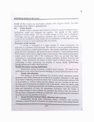 I •
I · · ' II 11 } I w·1tt1 r••l'1r11',)U'> bcl'1cf'i, J,ut their
l'n,p l' nl 1111 ,rn,:1c1y 111 • r.11111111111;1 y 11 he l"t .. o
knowledge aho,11 "livi1111 i H•·11�1t.lly pc,,,r.
(Ii) Jrh1111 Sot·h•t,y • •
111 thi!l •.mtl·ty 11 u,111plcx life iI fou11cl i11 wh1ch tli1• people of d1ffc!cnl r�s.
p1olt.",•,in11 , c1"11ci-1 1111d uli!,(i111111 live tc,Bctlu.:r, 'I he people of tlus soc!ely
upp1cd1ttl·d L,llci(tl ll11111J•l·, 'I ht 11111 of 1,c;ial cl11111ge i1 1:iittcr due to education.
h:d111nlnpy i11dwl11 y 1111d 1111!,1111111111111 I 11<.:iliticN like clcclricity gai;,
_
1:�cpho�e.
:11qH,1t ct, 111c 11v11il11hlc i11 11,h,111 oucty I ,111 111 nviailahility of urhan fac1hues, high
-.1amh11d ul' livi11� l!i fn1111d t·o111p;11i11J1
w1lh 1111,11 f,11ciety,
Strudun- of Uu• Soc:it•ty
/ sol.·kty is co111p11!!ccl of :i l11rgc 11111nhcr of' .ocial instit11tions. An
in,titut1un .-. ,, nclwnr� of' ,<ll.'i,.t 11or111 . 'I he 11ctw111k of ,11cial rdationship among
v1111uus 1m,ltllt11011s ,., i.:11llul ,111.:i11I t1l1tct11rc. 'I he 1,ocicty cswblishcs a permanent
�•nup lo, 111.:1:d qt11li1<:t1<>n lhis gwup is called institution. 'J hcsc societies which
h,1vc complex i.:ult111c have II huge 1111111her of insti1111ions. ·1 he simple societies have
srn,ple ..,rn:n1l c.11111:lurc with II few i11•,titutio11:1. 'I here me at least fine hasic
1m,lllutio11s in u pie litcrutc sociely i.e. family, education, politics, economy and
religion I hesc 111s11tutions arc 1cl,1tcd lo hil'iit. needs of human society. On the
1 dat1onsh1p of these inslit111to11,, lhe slwctur� of oeicty stands. Relationship
among instit11tio11s i� culled 'IO(..IUI stnacturc.
Sociol Structure umon� intitution
Rcl,11mnship 11111ong inslltutiun'i i"i titlkd !>ocial structure. 'Ihe detail of thl!
rclutionship mnm1g vuriuus M1c111l g,011ps hclo1wi11g to vwiou� institutions arc as under.
I. J,'11mily 1md cduciation
·1 he hurnly is the first institution of' a society which reproduces human
ge11emt1on uml folfiIs ulmost ull the 11ccds of' its mcmbcrc, Education is the baste
need which is husicully ptovidcd by f,muly first. Family teat.hes basic nom1s oflife
to 1ls members i.c culturul vulucs, utlltudc, hclicfs, cushunc,, 111tcrcsts. In this way.
the busic uims of education urc fulfilled with 111 the family. When the family sends
their children lo cducntionnl institution und lulfils its conditions of hooks, uniforms.
dues und punctuality of t1111c, the cducutionul in. titutio11o; help the P11nily in
providing education to thejr children. By educution the children learn the norms of
life nnd udopl independent thinking on sociul life. /1cr completing their education
they become carntn� member� of society.
2. Socia
_
l !ltr�cture betwtcn f11�1ily, e�ucation 1uu.l economy
.
Relnhun
_
sh1p ,umong three
. mstitut1011s fumily, education and economy
constitute u socml stnicturc. hlucatmn and family have direct relationship between
23S
 