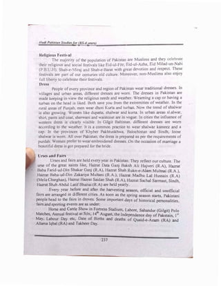 -
Hudl Pakistan Studiesfor (BS-4years)
,.
Religious Festival
' The majority of the population of Pakistan are Muslims �d �ey celebrat�
their religious and social festivaJs like Eid-ul-Fitr, Eid-ui-Azha, Eid Milad-un-Nabi
(P.B.U.H). Shab-e-Miraj and Shab-e-Barat with great devotion and respect. These
festivals are part of our centuries old culture. Moreover, non-Muslims also enjoy
· full liberty to celebrate their festivals.
Dress
People of every province and region of Pakistan wear traditional dresses. In
villages and urban areas, different dresses are worn. The dresses in Pakistan are
made keeping in view the religious needs and weather. Weaming a cap or having a
turban on the head is liked. Both save you from the extremities of weather. In the
rural areas of Punjab, men wear dhoti Kurta and turban. Now the trend of shalwar
is also growing. Women like dupatta, shalwar and kurta. In urban areas sl.alwar,
shirt, pants and coat. sherwani and waistcoat are in vogue. In cities the influence of
western dress is clearly visible. In GiJgjt Baltistan, different dresses are worn
according to the weather. It is a common practice to wear shaJwar kameez and a
cap. In the provinces of 'Khyber Pakhtunkhwa, Baloehistan and Sindh, loose
shalwar is worn. All over Pilistan, the dress is prepared as per the requirements of
purdah. Women prefer to wear embroidered dresses. On the occasion of marriage a
beautiful dress is got prepared for the bride.
Urses and Fairs
Urses and fairs are held every year in Pakistan. They reflect our culture. The
urse of the great saints like, Hazrat Data Ganj Baksh Ali Hajveri (R.A), Hazrat
Baba Farid-ud-Din Shakar Ganj (R.A), Hazrat Shah Rukn-e-Alam MuJtnai (R.A.),
Hazrat Baha-ud-Din Zakariya Multani (R.A.), Hazrat Madhu Lal Hussain (R.A)
(Mela Charghan), Hazrat Hazrat Saidan Shah (R.A), Hazrat Sacha! Sarmast Sindh.
Hazrat Shah Abdul LatifBhaitai {R.A) are held yearly.
'
Every year before and after the harvesting season, official and unofficial
fairs are arranged in ?i�erent cities. As soon as the spring season starts, Pakistani
peopJe head to the fairs m droves. Some important days of historical personalities
fairs and sporting events are as under:
· '
Horse and Cattle Show in Fortress Stadium, Lahore Sahandur (Gilgit) Polo
Matches, Annual festival at Sibi, l4th
August, the Independ�nce day of Pakstain Jst
May, Labour Day etc, Date of Births and deaths of Quaid-e-Azam (RA) �d
Allama Iqbal (RA) and Takbeer Day.
237
 