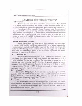 llutll l'ul.i{tu11 St11d/ef/or (BS-4years)
3. NATURAL RESOURCES OF PAKISTAN
Introduction
Natural resources mean all the material and forces under and abO e the land
'-ith which nature has blessed any count'). Natural resources include land its
fcrtilit) and situatJOn. forests. minerals. climate, ',ater resources. sea resources etc.
According to Alfred Marshall. ..Natural Resources mean the materials and
the forces which Nature gives freely For man's aid. in land and water in atr and
light and heat" According to M P. Todaro " aturaJ resources comprises the natural
environment. on the surface of the earth, belov. its crust, m the air. and in the
ocean, so whatever is available on the eartb comes under this categof) i.e. in the
form of minerals. forests, fisheries".
Mineral Resources of Pakistan
Natural resources are very important for the developmen1 and prosperit) of
a country. Allah almigAty has blessed Pakistan with a lot of natural resources But
there resources remained unexploited for years. It is due to lack of technical �kill.
finances and technology. Some minerals like Coal, iron, copper etc are found in
solid form and some like gas, petrol, oil etc. are found in liquid form. l he mineral
n:sources of Pakistan are as follows:
J. Natural Gas
Natural gas was discovered in 1952 al Sui (Balochiston). More than T!. gas
fields have been discovered in Mari, Uch. Khairpur and Jacobabad t:tc. It 1s a
Cheap substitute for coal and petroleum. The importance of natural gm, to the
country has been increasing rapidly. It is used in general industr) to prep,1r�
consumer items and to generate electricity. Jn the forn1 of C G, it t!> used in
transport sector. The use of CNG is being encouraged to reduce pressure on
petroleum imports and improve environment.
2. Crude Oil
Oil is called the liquid gold. It is an important source of energy. It 1s mostl)
imported from Iran and Gulf slates. Now some valuable rcsenes are found in
Jhclum, Mianwali, Attock, Balkassar, Mia!, Chakwal and Dhodak. It contributes
about 29% to the total energy supply ofthe country.
3. Coal
•
Coal is one of the important minerals produced in Pakistan. It is u ed in
power generation. Pakistan has coal resources estimated at over 185 billion tonnes.
including I 75 billion tonnes identified at Thar coalfields in Sindh. There art •th0
three main coalfields around Quetta.
240
-
 