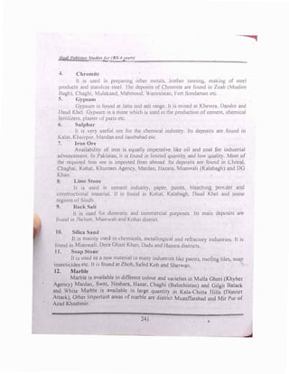 Had/ Pakltan Studiefer (BS-4yeur�)
•-=
4. Chromite
It is used in preparing othl!r metals. leather tanning, making of steel
products and stainless steel. I he deposits of Chromite are found in Zoab (Muslim
Bagh). Chaghi. Mulakand. Mahmood, Wazirsistan. Fort Sondaman etc.
5. Gypsum
Gypsum is found at Jana and salt range. It is mined at Khewra. Dandot and
Daud Khel. Gypsum' is a stone which is used in the production _of cement, chemical
fertilizers. plaster ofparis etc.
6. Sulphur
It is very useful ore for the chemical industry. Its deposits are found in
Kalat, Kha1rpur. 1ardan and Jacobabad etc.
7. Iron Ore
Availability of iron is equally imperative like oil and coal for industrial
advancement. In PaJostan, it is found in limited quantit) and low qualit). Most of
the required Iron ore is imported from abroad. Its deposits are found in Chitral.
Chaghai. Kohat, Khurram Agency, Mardan, Hazara. Mianwali (Kalabagh) and DG
Khan.
8. Lime Stone
It is used in cement industry, paper. paints, bleaching powder and
constructional material. It is found in Kohat, Kalabagh, Daud Khel and some
regions of Sindh.
9. Rock Salt
It is used for domestic .ind commercial purposes. Its main deposits are
found in Jhelum. Mi,mwah and Kohat district.
IO. Silica Sand
ft is mainly used in chemicals, metallurgical and refractory industries. It is
found in Mianwali. Dera Ghazi Khan. Dadu and Hazara districts.
11. Soap Stone
It is used as a raw material in many industries like paints, roofing tiles, soap
insecticides etc. Il is found at Zhob, Safcd Koh and Sherwan. �
12. Marble
Marble is available in different colour and varieties iq Mulla Ghori (Khyber
Agency)
_
Mardan, S�
1
at, N?sham,
_
Bazar, Chaghi (Balochista11) and Gilgit f3alack
and White Marble 1s avatlable 111 large quantity in Kala-Chitta Hills (District
Attack), Other important areas of marble are district Mutaffarabad and Mir Pur of
Azad Khashmir.
241 ,.
 