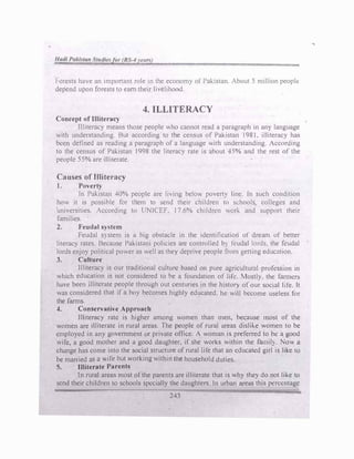 l·orcsts have an important role in the economy of Pakistan. About 5 million peoplt:
depend upon forests to earn their livelihood.
4. ILLITERACY
Concept of Illiteracy
flliteracy means those people who cannot read a paragraph in any language
with understanding. But according to the census of Pakistan 1981, illiteracy has
bl!tm defined as reading a paragraph of a language v.ith understanding. According
to the census of Pakistan 1998 the literacy rate ts about 45% and the rest of the
people 55% are illitciate.
Causes of Illiteracy
J. Poverty
In Pakistan 40% people are living below povert� line. In such condition
hov. it is possible for tliem to send their children to schools colleges and
universities. According to UNICEF, 17.6% ch1ldrc>n Ori-. and support their
families.
2. Feudal system
Feudal system is a big obstacle 10 the identification of dream of better
literacy rates. Because Pakistani policies are controlled b} feudal lords. the feudal
lords enjoy political power as well as they depri'e people from getting education.
3. Culture
Illiteracy is our traditional culture based on pure agricultural profossion in
which education is not considered to be a foundation of life. Mostly. the farmers
have been illiterate people through out centuries in the h1stor) of our social life. lt
was considered that 1f a boy becomes highly educated. he will become useless for
the farms.
4. Conservative Approach
Ilhtcracy rate is higher among women than men, because most of the
women are illiterate in rural areas. The people of rural areas dislike women to be
employed in any government or private office. A woman is preferred to be a good
wife, a good mother and a good daughter, if she works within the famil). Now a
change has come into the social structure of rural life that an educatl!d girl is like to
be married as a .ife but working within the household duties.
5. 111iterate Parents
Jn rural areas most ofthe parents are illiterate that is why they do not like to
send their children to schools specially the daughters. In urban area� this pcrcl!ntagc
243
.....
 
