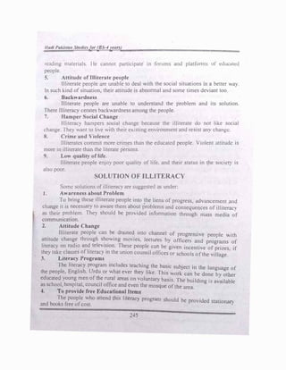lladl Pd.utan Studlnfur (BS-4yt>ars)
n:ading 'materials. He cannot participate in forums and platfonns uf t:ducatc<l
people.
5. Attitude of Illiterate people
Illiterate people are unable to deal with the social situ�tions in � better way.
In such kind ofsituation, their attitude is abnonnal and some times deviant too.
6. Backwardness
Illiterate people are unable to understand the problem and its solution.
There Illiteracy cerates backwardness among the people.
7. Hamper Social Change
. . . .
Illiteracy hampers social change because the 1lhterate do not like social
change. They want to live with their existing environment and resist any change.
8. Crime and Violence
Illiterates commit more crimes than the educated people. Violent attitude is
more in illiterate than the literate persons.
9. Low quality of life.
Illiterate people enjoy poor quality of life, and their status in ;he society is
also poor.
SOLUTION OF ILLITERACY
Some solutions ofilliteracy are suggested as under:
J. Awareness about Problem
To bring these illiterate people into the liens of progress, advancement and
change it is necessary to aware them about problems and consequences ofilliteracy
as ·their problem. They should be provided infonnation through mass media of
communication.
2. Attitude Change
Illiterate people can be drained into channel of progressive people with
attitude change through showing movies, leetures by officers and programs of
literacy on radio and television. lbese people can be given incentive ofprizes. if
they take classes ofliteracy in the union counoil offices or schools ofthe village.
J. Literacy Programs
The literacy program includes teaching the basic subject in the language of
the people, Ena)isb, Urdu or what ever they like. This work can be done by other
. educated yo� men of� rural areas on �ohmtary basis. The building is available
as school, hospital, councd office and even the mosque ofthe area.
.f. To provtde free Eduaflonal ltt1111
The people who attend this literacy program should be provided stationary
and books free ofcost.
245
 