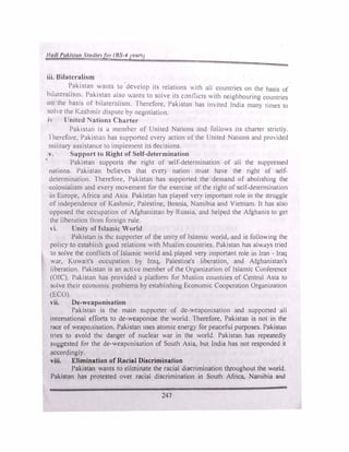 1/utli Pak/Har, Vr,ulfr!f!n (BS-4 •can
iii. Bilatcralism
Pakistan .ants Lo 'develop its relations with all countries on the basis of
bilatcralism. Pakistan also wants to solve its conflicts with neighbouring countnes
on the basis of' hilatcralism. Therefore, Pakistan has invited India many times to
sohc the Kashmir dispute by negotiation.
" lJnitcd Nations Charter
Pakistan is a mcmbl!r of United Nations and follows its charter strictly.
·1 herefore. Pakistau has supported every action or tht! United Nations and proided
military assistance to implement its decisions.
v. Support to Right of Self-determination
Paki..,tan supports the right of ·self-determination of all the suppressed
nations Pakistan believes that l!VCI) nation must have the right of self­
dctermination. Therefore, Pakistan has supported the demand of aboltshmg the
colonialism and every movement for the exercise of the right ofself-determination
in Europe, Africa and Asia. Pakistan has playeJ very important role in the struggle
ofindependence of Kashmir, Palestine, Bosnia, Namibia and Vietnam. It has also
opposed the occupation of Afghanistan by Russia. and helped the Afghanis to get
tht! liberation trom foreign rule.
vi. Unity of lslamit: 'orlll
Pakistan is the supportt!r of the unity oflsl11m1c world. and is folio.ing the
policy to-establish good relations with Muslim countries. Pakistan has alv.ays tried
to solve the conflicts oflslamic world and playe<l very important role m Iran - Iraq
war. Kuwait's occupation by [raq, Palestine's liberation, and Atghanistan's
liberation. Pakistan 1s an act1C member of the Organization ofIslamic Conference
(OfC') Pakistnn has provided a platfom1 for Muslim countries of Central Asia to
solve their economic problems hy establishing Economic Cooperation Organi1at1on
(ECO).
vii. De-wcaponi�ation
Pakbtan is the main supporter of dt!-v�caponisat1on and supported all
international efforts to de-weaponise the world. ·1 ht:refore. Pakistan is not in the
race of weapo,1isation. Pakistan uses atomic energ) for peaceful purposes. Pakistan
tries to avoid the danger of nuclear war in the world. Pakistan has repeatedly
suggested for the de-weaponisation of South Asia, but India has not responded it
accordingly.
viii. Elimination of Racial Discrimination
Pakistan wants to eliminate the racial discrimination throughout the world.
Pakistan has protested over racial discrimination in South Africa, Namibia and
247
 