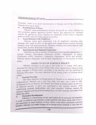 Iladi PaAl,run Studiefor (BS-4year.)
SC,
Rod
_eshia. ·1 here is no racbl discrimination in Pakistan and all the minorities 111
:akistan ha"e equal rights.
tx. Establishment of Peace
Pakistan wants establishment of peace througho711 the world. Pakista11 h.is
als� protested agamst aggressive powers' dcsll"C'> and .supporlcd the oppressed
nations for .;etting the pc;c.1ce Pakistan h,tS rep�atcdly invited India to ncgotintc
peace in South Asia but it has rcJected every move.
:. Good Relations with Neighbours
Pakistan ,,ants good relationship with all neighbours including India.
Pakistan also wants 10 solv_c all the issues ,,ith ncighhouring countries including
Kashmir issue ith India peaceful!). Thcrefure. Pakistan has invited India for talk�
at an} time. at every level and at e'ery place.
xi. International and Regional Cooperation
Pakistan 1s an active member ofinternational and regional organizations i.e.
United 1auons. ·on-aligned Movement (NAM). Organization of Islamic
Conference (OIC). Economic Cooperation Organization (ECO) and SAARC.
Pakistan always cooperates with all these organizations for the security of world
peace.
OBJECTIVES OF FOREIGN POLICY
Pakistan emerged on the map of the world on 14 AUL'USt I947 and it
inherited the foreign policy from British India. After independenLc, Pakistnn mndc
·some changes in British policy according to the ideology and the objectives of
Pakistan Movement. The main objectives of the foreign pl)lic) of P,tkistnn arcpas
under:-
National Security
l,
The main objective of foreign policy of Pakistan is its n.ttH.>nJI sccurit) or
• d,pendence. Pakistan was a new born stute. ·and there wa, a need to make
in C • s p k'
' b
arrangemenrs for i�:; secunt�. o a 1�tan tormulatcd its Jon:1gn pohc) on the a::,1�
of national secunty. It g�,e �ue 11�1ponance to the national sc�unt v,h1k
t blishing external rdat1onsh1ps w1tb other cow1trics. Pakistan respects the
�:t
�
onal integritY, and the political independcnct. of other countri�s, and expect from
others the same.
.. Economic Development
11•
Pakistan is a developing country and inspires for its economic de, elopmen�-
ds to establish and maintain cordial relations with those states with whom 1(
It nee
. d I
.
fr h . . . c
aximize its tra e re at10ns or om w om 1t can obtain maximum 1.:conon11
�:�ts. Pakistan has made changes in its fQreign policy keeping in view the n�v
..
248
 