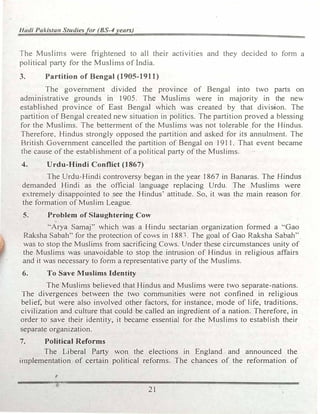 1/udi Pakista11 Studiesfor (BS-,1years)
The Muslims were frightened to all their activities and they decided to fom1 a
political party for the Muslims of India.
3. Partition of Bengal (1905-1911)
The government divided the province of Bengal into two parts on
administrative grounds in 1905. The Muslims were in majority in the new
established province of East Bengal which was created by that divi54on. The
partition of Bengal created new situation in politics. The partition proved a blessing
for the Muslims. The betterment of the Muslims was not tolerable for the Hindus.
Therefore. Hindus strongly opposed the partition and asked for its annuln1ent. The
British Government cancelled the partition of Bengal on 1911. That event became
the cause of the establishment of a political party of the Muslims.
4. Urdu-Hindi Conflict (1867)
The Urdu-Hindi controversy began in the year 1867 in Banaras. The Hindus
demanded Hindi as the official language replacing Urdu. The Muslims were
extremely disappointed to see the Hindus' attitude. So, it was the main reason for
the formation of Muslim League.
5. Problem of Slaughtering Cow
··Arya Samaj" which was a Hindu sectarian organization formed a ··Gao
Raksha Sabah'' for the protection of cows in 1881. The goal of Gao Raksha Sabah''
was to stop the Muslims from sacrificing Cows. Under these circumstances unity of
the Muslims was unavoidable to stop the intrusion of Hindus in religious affairs
and it was necessary to form a representative party of the Muslims.
6. To Save Muslims Identity
The Muslims believed that Hindus and Muslims were two separate-nations.
The divergences between the two communities were not confined in religious
belief, but were also involved other factors, for instance, mode of life, traditions.
civilization and culture that could be called an ingredient of a nation. Therefore, in
order to save their identity, it became essential for the Muslims to establish their
separate organization.
7. Political Reforms
The Liberal Party won the elections in England and announced the
i1nplementation of certain political reforms. The chances of the reformation of
,.
21
 
