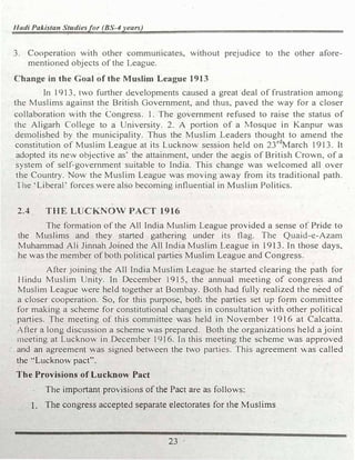 Hlldi Pakistan Studiesfor (BS-4years)
3. Cooperation with other communicates, without prejudice to the other afore­
mentioned objects of the League.
Change in the Goal of the Muslim League 1913
In I 913, two further developments caused a great deal of frustration among
the Muslims against the British Government, and thus, paved the way for a closer
collaboration with the Congress. 1. The government refused to raise the status of
the Aligarh College to a University. 2. A portion of a Mosque in Kanpur was
demolished by the municipality. Thus the Muslim Leaders thought to amend the
constitution of Muslim League at its Lucknow session held on 23rd
March 1913. It
adopted its ne.v objective as' the attainment, under the aegis of British Crown, of a
system of self-government suitable to India. This change was welcomed all over
the Country. Now the Muslim League was moving ·away from its traditional path.
The 'Liberal·' forces were also becoming influential in Muslim Politics.
2.4 THE LUCKNOW PACT 1916
The formation of the All India Muslim League provided a sense of Pride to
the Muslims and they started . gathering under its flag. The Quaid-e-Azam
Muhammad Ali Jinnah Joined the All India Muslim League in I 913. In those days,
he was the member of both political parties Muslim League and Congress.
After joining the All India Muslim League he started clearing the path for
Hindu Muslim Unity. In December 1915, the annual meeting of congress and
Muslim League were held together at Bombay. Both had fully realized the need of
a closer cooperation. So, for this purpose, both the parties set up form committee
for making a scheme for constitutional changes in consultation with other political
parties. The meeting of this committee Vas held in November 1916 at Calcatta.
After a long discussion a scheme was prepared. Both the organizations held a joint
1neeting at Lucknow in December 1916. In this meeting the scheme was approved
- and an agreement was signed between the two parties. This agreement was called
the "Lucknow pact".
The Provisions of Lucknow Pact
The important provisions of the Pact are as follows:
1. The congress accepted separate electorates for the Muslims
23
 