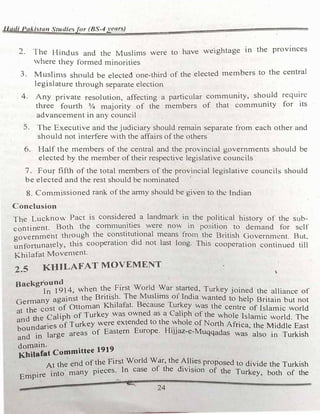 1-ladi Pakistan Studiesfor (BS-4years)
2. The Hindus and the tv1uslims were to have weightage in the provinces
where they formed minorities
3. Muslin1s should be elected one-third of the elected members to the central
legislature through separate election
. 4. Any private resolution, affecting a particular community, should require
three fourth ¾ majority of the members of that community for its
advancement in any council
5. The Executive and the judiciary should remain separate from each other and
should not interfere with the affairs of the others
6. Half the members of the central and the provincial governments should be
elected by the member of their respective legislative councils
7. Four fifth of the total members of the provincial legislative councils should
be elected and the rest should be nominated
8. Commissioned rank of the army should be given to the Indian
Conclusion
The Lucknow Pact is considered a landmark in the political history of the sub­
continent. Both the communities were now in position to demand for self
government thro':-1gh the co�stitu�ional means fro1n t�e British Government. But,
unfortunately, this cooperation did not last long. This cooperation continued till
Khilafat Moven1ent.
2_5 KHILAFATMOVEMENT
Background
In l 914, when the First World War started, Turkey joined the alliance of
Germany against the Britis�. The Muslims o1- India wanted to help Britain but not
at the cost of Ottoman K.h1lafat. Because T.ur�ey was the centre of islamic world
and
the Caliph of Turkey was owned as a Caliph of the whole Islamic world. The
d
.
5 of Turkey were extended to the whole of North Africa th M"ddl E t
boun ane
E H
... , e 1 e as
and in large areas of Eastern urope. IJJaz-e-Muqqadas was also in Turkish
domain.
Khilafat Committee 1919
At the end of the First World War, the�l_li�s proposed to divide the Turkish
Empire into many pieces. In case of the d1v1s1on of the Turkey' both of the
......
24
 
