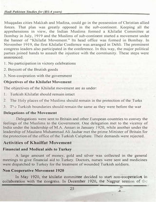 Hadi Pakistan Studiesfor (BS-4years)
Muqqadas cities Makkah and Madina, could go in the possession of Christian allied
forces. That plan was greatly opposed in the sub-continent. Keeping all the
apprehensions in view, the Indian Muslims formed a Khilafat Committee at
Bombay in July, 1919 and the Muslims of sub-continent started a movement under
the banner of "Khilafat Movement." Its head office was formed in Bombay. In
November 1919, the first Khilafat Confemce was arranged in Dehli. The prominent
congress leaders also participated in the conference. In this way, the major political
parties joined hands to assault the injustice with the community. These steps were
announced.
1. No participation in victory celebrations
2. Boycott of the Brutish goods
3. Non-coopration with the government . ,
Objectives of the Khilafat Movement
The objectives of the Khilafat movement are as under:
I . Turkish K.hilafat should remain intact
2. The Holy places of the Muslims should remain in the protection of the Turks
3. Tl-s.e Turkish boundaries should remain the same as they were before the war
Delegations of the Movement
Delega�ions were sent to Britain and other European countries to convey the
feelings of the Muslims to the Government. One delegation met to the viceroy of
India under the leadership of M.A. Ansari in January 1920, while another under the
leadership of Maulana Muhammad Ali Jauhar met the prime Minister of Britain for
the protection of the office of the Turkish Caliphate. Their demands were rejected.
Activities of Khailfat Movement
Financial and Medical aids to Turkey
A large amount of money, gold and silver was collected in the general
meetings to give financial aid to Turkey. Doctors, nurses were sent and medicines
were dispatched to Turkey for the treatment of .wounded Turkish soldiers.
Non Cooperative Movement 1920
In May 1920, the khilafat committee decided to start non-cooperatio1' in
collaboration with the congress. In December 1920, the Nagpur session of tb1:
-------------------�--������==-···
25
 