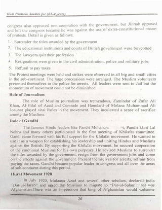 1/adi Paxistun Studie.ft>r (B.S-4 rear)
congress also uppnn cu nnn coopration with the govcrnn1cnl. but �in�ah opposed
and left the congress becaus� he was against the use or extra-con ututional rncan1.:
of protests. Detail i� given as follows.
l. Surrender the titles awarded h) the goermncnt
2 The educational institutions and cou11s of British government were boycotted
3. The Lawyers quit their profession
4. Resignations we1e given in the civil administration. police and military jobs
5. Refusal to pay taxes
fhe Protest n1eetings were held and strikes were observed in all big and small cities
in the sub-continent. The large processions were arranged. The Muslim volunteers
presented themselves to the police for arrests. All leaders .Vere sent to Jail but the
momentum of movement could not be diminished.
Role of Journalism
The role of Muslim journalism was tremendous, Zarnindar of Zafar Ali
Khan, Al-Hilal of Azad and Comrade and Hamdard of Molana Muhammad Ali
Joauhar played vital Roles in the movement. They inculcated a sense of sacrifice
mnong the Muslims.
Role of Gandhi
The famous Hindu leaders like Pandit Mohanci::t:. ·,i, Pandit 1 Ioti Lal
Nehru and many others participated in the first meeting of Khilafat committee.
Gandi came forward with his full support for the Khilafat movement. He anted to
use it as a weapon for establishing his �eadership and uniting Hindus and Muslims
against the British. By supporting the Khilafat moven1ent, he secured cooperation
of the emotional Muslims for his own purposes. He advised Muslims to surrender
the titles awarded by the government, resign from the government jobs and come
on the streets against the government. Present themselves for arrests, refrain from
paying the taxes. Gandhi becrune popular leader in congress and all over the areas
of sub-continent during this period.
Ilijrat Movement 1920
In July 1920, Mulaana Azad and several other scholars, declared India
· Dar-uJ-Harab'' and �ed ..the Muslims to migrate to '"Dar-ul-Salam" that Vas
Afghanistan.There was an impression that king of Afghanistan would welcome
26
 