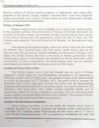 Hadi Pakistan Studiesfor (BS-4years)
them.So, millions of Muslim families migrated to Afghanistan -after selling their
properties to the Hindus. Initially Afghans welcomed them. Later they closed the
borders and refused entry to them. On their return, poverty, helplessness, shortage
of food and humiliation troubled them.
Mutiny of Mopala 1921
Mopalas settled on the coast of Malabar near Kalicut.They started mutiny
on the caliphate problem. The involvement of Mopalas in Khilafat Movement led
to arrests of Mopalas leaders. The Mopalas strongly protested against these actions
of the British Government. The government opened the fire on them and 400
Mopalas were martyred. This event flared up the Mopalas. So. they declared open
mutiny.
They destroyed government assets, pulled out railway lines and also killed
the officers. They snatched hand cuffs from police. broke pnsons and set the
prisoners free. The government imposed marshalla and thousands of Mopalas 'ere
killed. The Hindus became the tools 1n the hands of British government. They
started spying against of the Mopalas and infom1ed the British about their rallies
and meetings. In those circumstances, the Hindu-Muslin1 unity was not sustained
and Mopalas also started to kill the Hindus and to loot their assets.
Incident of Chora Chori (1922)
The Muslim leaders were in jail and Gandhi was the head of Khilafat
movernent. Gandhi began his civil disobedience movement in the beginning of
1922 from a small town of Chora Chori. The people of Chora Chori demonstrated
in a form -0f procession on 5th
February 1922. The police tried to disperse the
procession but a clash too} place between the police and the demonstrating
procession.The hostile mob set fire to the police station. As a result twenty two (22)
policemen were burnt alive. This violent incident shocked Gandhi and he
immediately called off the non-cooperation movement with out consulting other
leaders. Gandhi v1as arrested after the Chora Chori incident. The concept of I-Iindu­
Muslim unity and all the desired goals were shattered.
Ending of the institution of caliphate
When Turkey was about to lose the battle, the Turkish Grand ·ational
Assembly abolished the Ottoman Sultanate and deposed Sultan wahid-ud-Din 111
November 1922. Afterthen Abdul Majid became the new caliph. But on 1
rJ
1arch
1924, Mustafa Kamal presented a bill to parian1ent. secularizing the state and
27
 