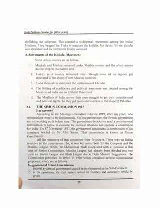 1/udl Pakl:.ta11 St11die!,for (BS-4 years)
abolishing the caliphate. This ceaused a widespread resentment among the Indian
Muslims. They begged the Turks to maintain the khilafat. but failed. S.0 the khilafat
was abolished and the movement finally collapsed.
Achievements of the Khilafat Movement
Some achiecmcnts arc as follow:
l. Mak.kah and Madina remained under Muslim control and the allied armies
did not step in that sacred area
2. Turkey as a country remained intact, though some of its regions· got
separated in the shape ofnew Muslim countries
3. Turks themselves abolished the institutions of Khilafat
4. The feeling of confidence and political awareness was created among the
Muslims oflndia due to Khilafat Movement
5. The Muslims of lndia started their own struggle to get their constitutional
and political rights. So they got prominent success in the shape ofPakistan.
2.6 THE SIMON COMMISSION 1927
Background
According to the Montagu Chemsford reforms 1919, after ten years, new
refonnations were to be implemented. On that perspective, the British government
started working on it before time. The government decided to send a constitutional
commission to India, to evaluate the political situation and propose a constitution
for India. On 8th
November 1927, the government announced, a commission of six
members headed by Sir John Simon. That commission is known as Simon
Commission.
All the members of that committee were Britishers. There was no Indian
member in the commission. So, it was boycotted both by the Congress and the
Muslim League. While, Sir Muhammad Shafi cooperated with it. Because at that
time of Simon Commission, Muslim League bad already been divided into two
parts i.e. Jinnah League and Shafi League due to Dehli Muslim Suggestions. The
Commission published its report in 1930 which contained several constitutional
proposals, which are as fallows.
Suggestions of Simon Commission
1. Federal system ofgovernment should be implemented in the Sub-Continent.
2. In the provinces, the dual system would be finished and autonomy would be
given.
28
 
