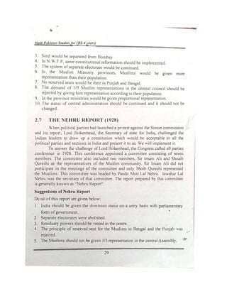 Had/ Pakistatt Studiesfor (BS-4years)
3. Sind would be separated from Bombay
4• In N.W.F.P, same constitutional refonnation should be implemented.
5. The system of separate electorate would be continued.
6. In the Muslim Minority provinces, Muslims would be given more
representation than their population.
7. No reserved seats would be their in Punjab and Bengal.
8. The demand of 1/3 Muslim representations in the central council should be
rejected b) giving him representation according to their population
9. In the province ministries would be given proportional representation.
10. The status of central administration should be continued and it should not be
changed.
2.7 THE NEHRU REPORT (1928)
When political parties had launched a prntest against the Simon commission
and its report, Lord Birkenhead, the Secretary of state for India, challenged the
Indian leaders to draw up a constitution which would be acceptable to all the
political parties and sections in India and present it to us. We will implement it.
To answer the chaJlenge of Lord Birkenhead, the Congress caJled all parties
conference in 1928. This conference appointed a committee consisting of seven
members. The committee also included two members, Sir Imam Ali and Shoaib
Qureshi as the representatives of the Muslim community. Sir Imam Ali did not
participate in the meetings of the committee and only Shoib Qureshi represented
the Muslims. This committee was headed by Pandit Moti Lal Nehru. Jawahar Lal
Nehru was the secretary of that committee. The report prepared by this committee
is generally known as "Nehru Report".
Suggestions of Nehru Report
Dc-..ail of this report are given below:
1. India should be given the dominion status on•a unity basis with parliamentary
fonn of government.
2. Separate electorates were abolished.
3. Residuary powers should be vested in the centre.
4. The principle of reserved-seat for the Muslims in Bengal and the Punjab was
,·­
rejected.
s. The Muslims should not be given l/3 representation in the central Assembly.
29
 