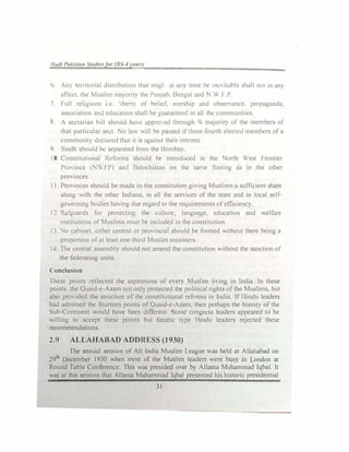 1/atli Pak.i.ltm Studiefor (BS-4year)
6. An) territorial distribution that migl: a1 an)' time he inc ituhlc shall nu1 in an)
affect. the l1uslim maJorit) the Punjab, Bengal and N.W.F.P.
7. Full religions i c 'ibert) ot hdicf. worship and observance. propaganda.
association anti education shall be guarantectl 10 all the communities
8. A sectarian hill should h,nc approcd through 3
/4 majorit, of the members ol
that particular
sect. No Im. will be passed if tlm.:e-fourth eh:ctctl memb,:rs of a
communit, tl1.:clared that 1t is against their interest.
9. Sindh should he separated from the Bomba).
I 0. Constitutional Rdorms should be introduced in the North West rrontier
Province (1'!WFP) and Balochistan on the same footing as in the other
provinces.
I I. Provinces should be made in the constitution giving Muslims a sufficient share
along with the other Indians, in all the services of the state and in local self­
governing botlies having due regard to the requirements of efficicnc).
12. Safguards for protectin1:, the culture. language. education and welfare
institutions of Muslims must be included in the constitution.
11. No cabinet. either central or provincial should be formed without there being a
proportion of at least one-third Musltm mmistcrs.
14. The central assembly should not amend the constitution without the sanction of
the federating units.
( onclusion
rhcse points reflected the aspirations of every Muslim living in India. In these
points. the Quaid-e-Azam not only protected 1he political rights of the Muslims. but
also provided the structure of the constitutional rcfom1s in India. lf Hindu leaders
had admitted the fourteen points of Quaid-e-Azam. then perhaps the histol) of the
Sub-Continent would ha'e been difkrent Some congn..ss leaders appeared to be
""illing to accept these points but fanatic l)pe Hindu leaders rejected these
recommendations.
2.9 ALLAHABAD ADDRESS (1930)
The annual session of All India Muslim League 'was held at Allahabad on
29th
December 1930 when most of the Muslim leaders were busy in London at
Round Table Conference. This was presided over b, Allama Muhammad Iqbal. It
was at this session that Allama Muhammad Iqbal presented his historic presidential
31
 