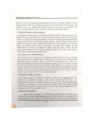 Had/ Pakista11 Studiesfor (BS-4year!t)
address in whic.h he proposed and promoted the destiny of Indian Muslims. He had
deeply studied Islam as a religion and system of life and believed that Hindus and
Muslims were two separate and distinct Nations who could never become one
ation. He expressed his views while delivering his presidential address.
1. Political Situation of sub-continent
In his address, Allama Iqbal discussed the political situation of the sub-continent at
length and clearly expressed his view on Two Nation theory. He said that the only
solution to resolve the communal problem of India was that the Muslims should be
ensured full freedom to spend their lives according to their tradition culture and its
feasible form was to create Muslim India within the Sub-continent. It is the only
form, he asserted under which the Muslim can wage full struggle for the
Independence of India. He explained in length with the force of logic that the
Hindu and Muslims are two separate Nations which do not share any common
value and have preserved their distinction.
2. Concept ofTllo Nation Theory
Allama Iqbal said in his address of Allaabad on 29th December 1930 that Hindus
and Muslims are two separate nations. They have no common value. Muslims have
kept their separate status in India for the last one thousand years. There is a
prominent difference between the independence ideologies of two nations. Hindus
want to have political and economic freedom while Muslims are fighting for their
religious freedom. So. the only solution ofthe differences and problems of both the
nations is the creation of new Islamic State by joining of the north -western Muslim
majority areas. Punjab, N W.F P. Sind and Balochistan."
3. Muslims of India as a Nation
Allama Iqbal defined the Muslims of India as a nation and suggested that there
could be no possibility of peace in the country unless and until they were
recognized as a nation. He claimed that the only way for the Muslims and Hindus
to prosper in accordance with their respective cultural values was under a federal
system where the Muslim majority units were given the same privileges that were
to be given to the Hindu majority units.
4. Islam as binding force
Allama Iqbal explained in his address that Islam offers an ethical order.
socio-political structure, legal framework, code of life, culture and civilization. It is
a living, dynamic force that had a profound impact on the lives of Indian Muslim!;.
32
 