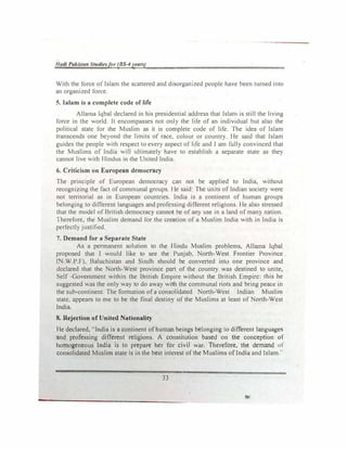lladi Pakistan Studiesfor (BS-4 yearl)
With the force of Islam the scattered and disorganized people have been turned into
an organized force.
5. Ialam is a complete code of life
Alla.ma Iqbal declared in his presidential address that Islam is still the living
force in the world. It encompasses not only the life of an indiitdual but also the
political state for the Muslim as it is complete code of life. The idea of Islam
transcends one be)'ond the limits of race. colour or country. He said that Islam
guides the people with respect to every aspect of life and I am fully convinced that
the Muslims of India will ultimately have to establish a separate state as they
cannot live with Hindus in the United India.
6. Criticism on European democracy
The principle of European democracy can not be applied to India, without
recognizing the fact of communal groups. He said: The units of Indian society were
not territorial as in European countries. India is a continent of human groups
belonging to different languages and professing different religions. He also stressed
that the model of British democrac> cannot be of any use in a land of many nation.
lherefore, the Muslim demand for the creation of a Muslim India with in India is
perfectly justified.
7. Demand for a Separate State
As a permanent solution to the Hindu Muslim problems, Allama Iqbal
proposed that I would like to see the Punjab. North-West Frontier Province
(N.W.P.F), Baluchistan and Sindh should be converted into one province and
declared that the North-West province part of the country was destined to unite,
Self -Government within the British Empire without the British Empire: this he
suggested was the only way to do away with the communal riots and bring peace in
the sub-continent. The formation of a consoltdatcd North-West Indian Muslim
state, appears to me to be the final destiny of the Muslims at least of North-West
India.
8. Rejection of United Nationality
He declared, "India is a continent of human beings belonging to different languages
and professing different religions. A constitution based on the conception of
homogeneous India is to prepare her for civil war. Therefore, the demand of
consolidated Musiim state is in the best interest ofthe Muslims of India and Islam...
33
 