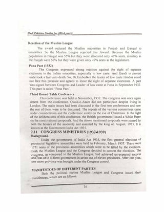 · �ludi Pakistan Studiesfor (8S-4years)
Reaction of the Muslim League
The award reduced the Muslim majorities in Punjab and Bangal to
minorities. So the Muslim League rejected this Award. Because the Muslim
population in Bangal was 55% but they were allocated onl} 47% seats. sim1lary in
the Punjab were 56% but they were given only 49% seats in the legislature.
Pona Pact (1932)
The Congress expressed strong reaction against the right of separate
electorate to the Indian minorities, especially to low caste. And Gandi in protest
undertook a fast unto death. So, Dr.Umbedker the leader of low caste Hindus could
not face this pressure and agreed to leave the right of separate electorate. A pact
.'as signed between Congress and Leader of low caste at Pona in September 1932.
This pact is called 'Pona Pact'.
Third Round Table Conference
This conference was held in November, 1932. The congress was once again
absent from the conference. Quaid-e-Azam did not participate despite living in
London. The main issues had been discussed in the first two conferences and no
the rest of them were to be discussed. The reports of the various committees came
under consideration and the conference ended on the eve of Christmas. In the light
of the deliberations of this conference, the British government issued a White Paper
on the constitutional proposals. And the above mentioned proposals were passed by
both the houses of the assembly and assented by the king on August, I 935. It is
known as the Government India Act 1935.
2.11 CONGRESS MINISTRIES (1937.t939)
Background
Under the government of lndia Act 1935, the first general elections of
provincial legislative assemblies were held in February, March 1937. There were
1771 seats of the provincial assemblies which were to be filled by the elections.
Both the Muslim League and the Congress decided to contest the elections. The
congress, as compared to the Muslim League, had achieved un-expected success
and was able to form government in seven out of eleven provinces. After one year.
one more province was brought under the Congress control.
MANIFESTOES OF DIFFERENT P�TIES
Both the political parties Mushm League and Congress issued their
manifestoes, which are as follows.
36
 