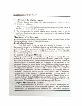 I/ad/ Pakistan Studie<;for (BS-4year.)
Manifestocs of the Muslim League.
The Muslim League laid down two main pnnc,ples on which its elected
representatives would work:
1. The present provincial Constitution and proposed central constitution should be
replaced by a system of selfgovernment.
2. The
. representatives of Muslim League would sincerely work ·10 get the
maximum benefits out of the present constitution till the formation of new
Constitution.
Manifestoes of the Congress
The Congress too, came forward with somewhat similar slogans of public welfare.
freedom and for the release ofthe political prisoners.
Result of the Elections
The final results of the elections were declared in Febrllar} 1937. The
Congress, as compared to the Muslim League, had achieved un-expected success
and was able to form government in eight out of eleven provinces. The Muslim
League managed to get few seats in the Muslims minorit, provinces but failed in
the Muslim majority areas.
Formation of Congress Ministries
The Congress adopted rigid attitude after winning elections in majority. When the
Governors of the Muslim minority provinces invited the leaders of the congress
parliamentary groups in their respective provinces to form ministries. In reply to
these invitations, the Congress leaders put a condition on the government to give
assurance, the governor would not use their special powers ofinterference granted
by the constitution for the protection of the Minorities rights. The Viceroy Lord
Linlithgow declared that the Governor would use their special powers in matters of
utmost urgency and that the Ministers would be allowed to work freely. After this
assurance, Congress took office in July 1937. The Congress formed its government
in eight out of eleven provinces i.e Madras, Bom�y, U.P, Bihar, Orissa, C.P,
N.W.F.P. and Assam. In Punjab the Unionist party of Sir Sikander Hayat formed
ministry. In Sindh, Sindh United Party formed Muslim minislr). A Coalition was
formed in Bengel with Molvi Fazal-uJ-Haq of Kirshak Praja party as the leader of
the coalition. Muslim League could not form Ministry in any province.
Congress Atrocities on the Muslims
Congress had formed its ministries in eight provinces. The Congress had
adopted an un-constitutional method to rule the provinces. The ministers of the
congress were not accountable to the parliament. They received all instructions
37
 
