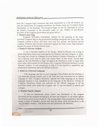 Hadi Puki!>la11 Stu,liesfor (BS-4years)
from the Congress high Command and were answerable to it for al
_
l matters.
_
So,
with the instructions of Congress ministries, the Hindus came �ut to
_
rmp?se �mdu
Nationalism on the Muslims. The Congress began its rule by 1mposmg its will on
the Muslim minorities in the provinces under its rule. Details of anti-Muslim
activities of the congress government are given below:-
1. Three Colour Flag
Congress Ministries immediately ordered for the hoisting of the three­
coloured Congress flag on the government buildings alongside the Union Jack. The
Congress wanted to prove that there were only two powers, the British and the
congress. Muslims showed their resentment against the three colour flag because it
became the cause of Hindu Muslim Riots.
2. Bande-E-Matram Anthem
It was a National Anthem of the Hindus. Bande-E-Matram was a song in
which degrading verses were used against the Muslims and their religion i.e. Islam.
The song was written by a Bengali novelist Bankim Chandra Chatterjee in 1892. It
was a famous novel and its name was Anand Math. In this novel, Anand Math
urged all the non-Muslims to wage war against the Muslims in order to expel them
from India which meant for the Hindus only. Congress Ministries declared it as the
National Anthem. It was compulsory to sing it in the legic;lat;ve assemblies and
educational institutions and at aJl official occasions.
3. Hindi as a �ational Language
Urdu language was the con,mon language of the Hindus and the Muslims. It
was promoted during Muslim rule in the India and was introduced as an official
language in 1825. Congress Ministr�es opposed the Urdu language as an official
language because it was considered as the language of the Muslims. During the
Congress Ministries, Hindi was enforced as the official language in all the
provinces which were under the�Congress rule. It was introduced in schools and
colleges
4. Waddia Maodir Scheme
It was an educational policy which was introduced in the congress
provinces for the students belonging to all sects and religions. It was totally agai�t
the Muslim culture and civiliz.aticm. The young pupils were compelled to fold their
hands in front of Gandhi's picture and sing his praise while bowing down in the
way of Hindu worship. This action was very painful for the Muslims.
38
 
