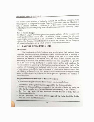 I/ad/ Pakista11 Studlelfor (BS--4yeaN)
. . the real Hindu mentality. After
was painful for the Muslims o� l�dt� who h
�1 !
e
�� called upon the Muslims of
the resignation of Congress Mtm5mes, Quru
- f d rverance Public meetings were
India to celebrate December��• 1939 as a
ffi
day
d
0.
e � onsc 10 this appeal by Quaid­
held and prayers of than.ks-g1vmg were o ere tn resp
e-Azam.
Role of Muslim League . .
1.
•
f th congress and
The Muslim League protested against anu-musltm po tcies O e
.
openly condemned its various steps. The Muslim League expressed its gnevance
concerning the communal riots in the U.P, Bihar, C.P �d Bom_bay. Quatd-e-Azam
criticized the Congress rule and declared it as Hindu RaJ. He said that the Congress
rule was an authoritative set up which uprooted all norms of democracy.
2.12 LAHORE RESOLUTION 1940
Background
The Muslims of the Sub-Continent were worried about their national future
ever since they lost the war of independence 1857. The Hindus were in majorit) in
India and they were constantly trying to merge Islam into it like other issues.
µispite of the presence of the British Rule, the blood of the Muslims was shed
merciless!)' in sectarian riots. The Muslims could not lead a dignified and graceful
life in the Hindu society that believes in caste system, clolour and cread and the
Hindus could never agree to give the Muslims equal social status. The rights of the
Muslims will be unsafe in an undivided India. In these circumstances, the Muslims
of Indfa wanted to establish a state in the name of Islam where they could lead their
individual as well as collective lives freely in accordance with the principles laid b)
Islam. In different periods, different visionaries gave the signs about the partition of
the sub-continent.
Suggestions about the Partition of the Sub-Continent
The detail of the suggestions of different leaders are given as follows:
1. Muhammad Abdul Qadir Bilgrarni suggested for the diision of India.
2. Sardar Gui Muhammad Khan proposed for the partition of India, by giving the
idea that the area between Agra and Peshwar would belong to the Muslims.
3. In 1934. Lala Lajpat Rai also advocated for the division of India between
Muslims and Hindus.
4. In 1980, Moulana Abdul Halim Sharar suggested that India should be divided
into two Hindu and Muslim states.
40
 