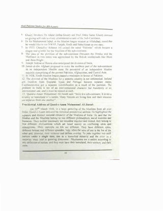 ( Khn11')
.
Bm1hc" flr ,bdul JJbbar Kh/111') and Pr,,1 Ahdul s..t1u, 1-:hair) !Jre»<d
on G,loln� �lf•rult: lo ('·er} ••""lmmhtrul1c un11111th1.· �ub-l'rmtinc01.
" Dr Sir Muhammo.tl lql'<II. •• the Mw,hm kawuc ..,,,ion ,r Alloh.NJ, ,Lru:d that
he ""uld l1le tn ,cc '-WfP Puni•t>. SinJh and Baludu""'1 a., ooc>lalc
7 In 1933. Ch.,udh') Rehmar ·Ii «•1ncd the ""Id ·Palu•11n" "luch i.:ecam, 1
slogan and >Jmhol for the lu,lims ofrhc .,uJ>..:nntill<'nl
� Tlic 1.ka or lhc prtnmon of the ,u1H:on11ncnt Ihctccn the Hind"' Md rhc
1u.,hm,,1 m mu states """ •rrrecia1cd !> the Bnll,h uucll«tuals ltl.c Blunt
.md Jhnn llngln
'I Joseph Swhnc or Ru..io ulso :muc,prucd ui., d,,;,..,n oflntlio
ID Jamal-ul-<lm ·fi,:hum propo,,cJ 1<> mnkc rhc nonhcrn pun of ,he 5Ul><onuncnr
as nn mdcpcnJcn1 !>.1uslim •13�. Ile pen:q,tcd ,,f •n mJcpcnJrnt Muillm
republic compmmg ofthe present Pflkiswn. Afgh,mis1nn. ,,nd Ccnm,I A>lll.
11 In 1938. Sindh Mushm league p-1 • rewlu1ion ,n •�•·our ofPakis1'1n
12 The clJ:mnnd of the :1.1uslitm li>r a 5eJ10mto country i$ not unhmorical Ireland
,0l lieed!m from l'nglond, Spam wld Ponu�I bcalmc sepanart sutes,
C1.cchoslo,ukio got u separate wdcnhlicuion 1.s • result of !he punition I
he
prublem 1n Indio Is n01 or an inlcH-Omrnunal duar""lcr bu1 rnaruti:sli) u1 an
intcmaltonaJ wx nnd JI mu!;.t be tmah::d as such
I, Qua1J-<:-Azu111 ,luhummrul Ali Jin11!1h "1iJ. -1nJ10 ,s • sul>-conuncnL II i no1 a
c�untry ur homeland c,f u notii>n !any No1101U ato h•int here ond thcrr lnt..-re>1,
11r� separ.1h! from one anotbtru
r,..,,idtntilal Addreslo orQuald-e-A,a.m Muh1mm1d Ali Jinnah
On .!2'"'
larch 1940. m o huge i:,alhcrini; of the Muslims from all o,cr
India. Qu;iid...-•A�m dc.licrd his hi,1onc11Irresidcnu:u address Ik highhghtcd 1hr
-..:p.iralc anJ d1stlnc1 oauon.&I cllllrnc1er or thc iushm• <1f lnd,a. He ..aid 111'11 the
llind11> und lh< Mu,lims t>cloll!! 10 IWO d11Tcrcr11 philo,ophi<'. sociul eu<10ms and
hll!llllutt. Thev n<ithcr imcnn� nor intcrdinc t0gc1hcr and mdccd, lht) bclona lu
""' dillc:rent • aivtl.uation� ...h,ch are based truttuly on conll1ctlng uka• and
con«puons. 11,oir eonccp1s on lif< ore dlITercnl Th•� b:ivc dilTcrtnt •ptcs.
ilillcrenl horocs and Lliflcleot epl� Very often the hero of one is the fnc of 1hc
01hcr and, llk<ise, tl1clr vie1orios and dcftots o,crlap. 1'o yo�• togc1hcr IO such
nations under u single ,1atc, one 1<> • numerical minority and 1hc olh<'r ;i.s ll
maioril)', must lead 10 growin11 discontent .Muslamnn. arc tt ?3tion 11<cordlr1c t�
an) definition ufnn1ion. 11nd !hey must ha,c !Mir hom<land. their tcrntul') mJ 1hci1
Sl31t.
41
 