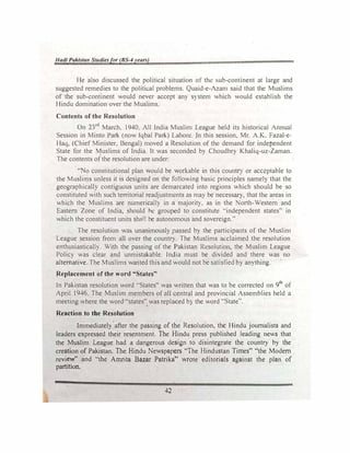 Hadt Pakista11 Studiesfor (BS-4years)
He also discussed the political situation of the sub-continent at large and
suggested remedies to the political problems. Quaid-e-Azam said that the Muslims
of the sub-continent would never accept any S) stem which would establish the
Hindu domination over the Muslims.
Contents of the Resolution
On 23rd
March, 1940. All India Muslim League held its historical Annual
Session in Minto Park (now Iqbal Park) Lahort:. In this session, Mr. A.K. Fazal-e­
Haq, (Chief Minister, Bengal) moved a Resolution of the demand for independent
State for the Muslims of India. It was seconded by Chaudhry Khaliq-uz-Zaman.
The contents ofthe resolution are under:
"No constitutional plan would be workable in this country or acceptable to
the Muslims unless it is designed on the following basic principles name!} that the
geographically contiguous units are demarcated into regions which should be so
constituted with such territorial readjustments as may be necessaI), that the areas in
which the Muslims are numerically in a maJorit). as in the orth-Westem and
Eastern Zone of India, should ht: grouped to constitutt! ••independent states" in
which the constituent units shat! be autonomous and sovereign.··
The resolution was unanimously passed by the participants of the Muslim
League session from all over the country. The Muslims acclaimed the resolution
enthusiastically. With the passing of the Pakistan Resoluuon, the Muslim League
Policy was clear and unmistakable. India must be di"ided and there was no
alternative. The Muslims wanted this and would not be satisfied by anything.
Replacement of the word "States"
In Pakistan resolution word "States" was written that was to be corrected on 9th
of
April 1946. The Muslim members of all central and provincial Assemblies held a
meeting where the word "states" was replaced b} the word "State'·.
Reaction to the Resolution
Immediately after the passing of the Resolution. the Hindu journalists and
leaders expressed their resentment. The Hindu press published leading news that
the Muslim League had a dangerous design to disintegrate the country by the
creation of Pakistan. The Hindu Newspapers "The Hindustan Times" "the Modem
revi��" and ..the Amrita Bazar Patrika" wrote editorials against the plan of
part1t1on.
42
 