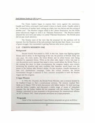 Had/ Pakistan Studiesfor (BS-4year,{)
The Hindu leaders began to express their views against the resolution.
Gandhi and Nehru criticized it and turned it down in harsh words. Gandhi called it
the ''vivisection of mother land, cutting up a baby into two halves and the cutting of
another cow". The Muslim League called it the Lahore Resolution, but the Hindu
press ridiculously began to write it as ·'Pakistan Resolution.'' The Muslim leaders
adopted this new term and today it is called "Pakistan Resolution. The British press
did not pay much attention.
The Hindus were of the view that the proposal for the partition will be
rejected. But the Muslims of the sub-continent had decided their future. As a result
of great struggle. they succeeded in getting Pakistan after seven years only.
2.13 CRIPPS MISSION 1942
Background
Second World War started in 1939. In this war, Japan was fighting against
Britain and its allies. In the beginning of the war, the position of British Army was
very poor. On every sector, the Great Britain and its allied forces were being
defeated by opponent forces. While on the other side, Japan's Army was near to
win the position and it seemed that Japan's Army would defeat the British Army in
the coming few days. In those circumstances, the congress leaders were closely
reviewing the situation and were confident that Japanese would hand over the
power to the Indians after Britain's defeat. On that occasion, Gandhi threatened to
start civil disobedience campaign. Under this critical situation, the British
Government thought it essential to find a solution acceptable to both the Muslim
league and the congress.
Cripps Mission
In 1942, Mr. Churchil, the British Prime Minister, sent a mission headed by
Sir Stafford Cripps to find a constitutional solution. The mission reached New
Delhi on 23 March 1942 to hold discussions with Indian leaders. He held meetings
with the Indian Leaders, and discussed a whole range of issues of immediate
concern. But the Indian leaders did not cooperate with the mission. The Cripps
Mission, submitted its own proposals to the government for constitutional reforms
on 30th
of March I942. These proposals are known as Cripps proposals.
Proposals
Detail of the recommended Cripps Mission proposals are given as follow:
43
 