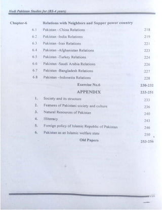 Hadi Pakistan Studiesfor (BS-4 years)
Chapter-6 Relations with Neighbors and Supper power country
6.1 Pakistan - China Relations 218
6.2 Pakistan -India Relations 219
63 Pakistan -Iran Relations 221
6.4 Pakistan -Afghanistan Relations 223
6.5 Pakistan -Turkey Relations 224
6.6 Pakistan -Saudi Arabia Relations 226
6.7 Pakistan -.Bangladesh Relations 227
6.8 Pakistan -Indonesia Relations 228
Exercise No.6 230-232
APPENDIX 233-251
1. Society and its structure 233
2. Features of Pakistani society and culture 236
3. Natural Resources of Pakistan 240
4. Illiteracy
243
5. Foreign policy of Islamic Republic of Pakistan 246
6. Pakistan as an Islamic welfare state 250
'
Old Papers 2S3-256
...
----------------------l!!a!!!!!l!!!!!!!!!!!!!!!!!!!!!!!!!!!!!!!!!!!!!!!!!!!!!!!!!!!!!!!!!!!!!!!!!!'111
-
 