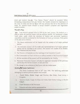 lludl Pul.lfu11 .,,tu<I/��fer (BS-'I r�an)
mind and insisted thul the "Tv,o Natton rht.:ol)" should be accepted before
demanding independence from the British. But C,andh1 stressed the imponnncc ol
the unit) of lndiu and did not ]grcc with any soluuon that led to the partition of
India. So. Qua1d-e-Azam refused to accept Gandhi's proposal and negotiation
ended in smoke.
 avell' Plan
I ord  :ncll re13ched India in I944 as th•: new viccro). Ile chalked out a
plan to settle the political issues with the political parties. He mtroduct:d a frame
Ork order. under which the elections of federal and prO,mcial lt:gislathc
,lS')emblies could be conducted for the formation of future go,·crnment. �lain point.,
ofthe plan are as follows.
I. The future constitution will be framed with the consent of oil major polt1ical
parties
2. An executive council will be mode and representatives of all maJor pohucal
parties .viii be included in the council. The council will consist of si, Hindus.
five Muslims and one British
3. The Viceroy will preside over the meetings ofthe Executive Count;il
4. The Commander-in-Chief will be rm ex-officio mcmher of the fo,ccull� Coundl
5. All the members ofthe council will be nominated by the 'ic�roy
6. Provincial Executive Council will also he organized. Governor of the prOme�
will be the chiefofthe Council, in ct1ch province
7. Ne, change in the relations oflhe Crown with the Indian states
IloldingtlfSimla Conference
The Simla Conference held on 25th
June 1945. 1 he folio, ing poht1c1ans
belonging lo various politicaJ parties were invited.
1. Pundit Nehru. Beldev Singh. and Moulanu Abu Kalam Azad helong to
Congress.
ii. Qu�1id-e-Azam, Linqnt Ali Khan and Abdu1-Rab-Nishtcr h�long tn M•.:sJ:;11
League.
111. Chief Ministers ofall Pro, inces
,, Unionist and other parties representatives
46
..,t.W.±f :;:!"""'
 