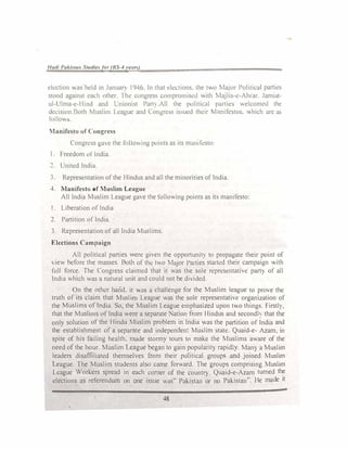 /Judi Pukitu11 Stutliefor (RS-4ye1m)
ekct1on was held in Junuar) 1946. In Lhat ek<..tions. Lhe t.o Major Political parties
stood against cad1 other Iht: congress comprom1sc<l v,ith Majlis-c-Ah1ar. Jamiat­
ul-l'lma-c-Hmd and l,momst Pam All the politi<...il panics welcomcJ the
dcc1s1on.Both 1uslim League and C.ongress 1s-;ucd their �1 mifcstos. hich an: as
lnllov,s.
Manifesto of Congress
Congress gue the ro,1owmg po111ts as tts mamfcsto:
Freedom orlndia.
United India
Representation of the Hindus and all the minorities of India.
4 Manifesto of Muslim League
All India Muslim League gave the following points as ih manifesto·
I. Liberation of India
2. Partition of India.
3. Representation of all India Muslims.
Elections Campaign
All political parties were given the opportunit) to propagate their point of
, iew before the masses. Both of the two Major Paities struted their campaign ith
full force. The Congress claimed that it was the sole representative part} of all
India which was a natural unit and could not be di,ided.
On the other hand. it -US a challenge for the Muslim league to prove the
truth of its claim that Muslim League was the soh: representative organiLation of
the Muslims of India. So, the Muslim League emphasiled upon two things. Firstl).
that the Muslims of India were a separate Nation from Hindus and secondh that the
only solution of tht: Hindu Muslim problem in India '.as the partition of India and
the establishment of a separate and independent Muslim state. Quaid-e- Azam. in
spite of his failing health, made stormy tours to make the Muslims aware of the
need of the hour. Muslim League began to gain popularity rapidly. Many a Muslim
leaders disaffiliated themselves from their political groups and joined Muslim
League. The Muslim students also came forward. The groups comprising Muslim
League Workers spread in each comer of the countr). Quaid-e-Azam turned the
elections as referendum on one issue was" Pakistan or no Pakistan". He made it
48
 