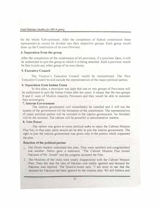 llutll PaAistan Stutl/e�for (BS-4yeun)
for the �hole �uh-continent After the completion of federal constitution these
representati es would be divided into their respccth,e groups Each group would
dra.l,, up the Constitution of its own Province.
4. Separation from the group
After the completion of the constitution of all provinces, if a province likes, it will
be authorized to quit the group to which it is being attached. Such a promce would
be free to jom an) other group of its own choice.
5. Executive Council
The Yicero) 's Fxecutive Council would be reconstituted. The New
E,ecuti,e Council would include the representatives of the m�jor political parties.
6. Separation from Indian Union
In this plan, a provision was kept that one or two groups of Pro inces will
be authorized to quit the Indian Union after ten years. It means that the l.l,,O groups
B and C were of Muslim majority Provinces and they would be able to maintain
their sovereignty.
7. Interim Government
The interim government will immediately be installed and 1t will run the
system of the government till the formation of the constitution. The representati'es
of major political parties will be included in the interim government. o Britisher
will be the minister. The cabinet will be powerful in administrative matters.
8. Veto Power
The option was given to every political pal'ly to reject the Cabinet Mission
Plan but, in that case, party v.-ould not be able to join the interim government. The
right to join the interim government was given only to the parties which supported
the plan.
Reaction of the political parties
The Hindu leaders welcomed this plan. They were satisfied and congratulated
one another. Nehru gave a statement. "The Cabinet Mission Plan buried
Pakistan of Mr. Jinnah" and the congress accepted the Plan.
2. The Muslims of the India were totally disappointed .ith the Cabinet Mission
Plan. They felt that the idea of Pakistan was totaJly ignored and demand for
Pakistan was rejected. The Quaid-e-Azam said, "I am sorry to see that the
demand for Pakistan has been ignored by the mission plan. We still believe and
51
 