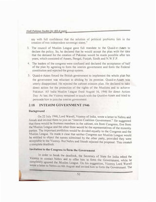 /lad/ Pakistan Srudlt!sjor (BS-4yeun)
say with full confidence that lhc solution of political problems lies in the
creation of two independent sovereign states.''
3. The council of Muslim League gave full mandate to the Q
1
uaid-_c
h
•Az
h
�n:1
d
to
declare the policy. So, he declared that he would accept the Pan �tt t e I ea
that the demand for the creation of Pakistan would be made possible after ten
years, which consisted of Assam, Bengal, Punjab, Sindh and N.W.F.P.
4. Toe leaders of the congress were confused and declared the acceptance of half
of the plan by agreeing to form the interim government and form the Federal
constitution and rejected the group system.
S. Quaid-e-Azam forced the British government to implement the whole plan but
the government was reluctant in abiding by its promise. Quaid-e-Azam was
unerl> disappointed. He rejected the cabinet mission plan. He declared to take
direct action for the protection of the rights of the Muslims and to achte-e
Pakistan. All India Muslim League fixed August 16, 1946 for direct Action
Da}. At last, the Viceroy remained in touch with the Quaid-e-Azarn and tried to
persuade him tojoin the interim government.
2.18 INTERIM GOVERNMENT 1946
Background
On 22 July 1946, Lord Wavell, Viceroy of India, wrote a letter to ehru and
Jinnah and invited them to join an "Interim Coalition Government." He suggested
that there would be fourteen members in the cabinet, six from Congress, five from
the Muslim League and the other three would be the representatives of the minority
parties. The important portfolios would be divided equally to the Congress and the
Musli� League. �e made it clear that_neither Congress nor Muslim League would
be entitled to obJe�t the names submitted by the other party, provided they were
acceptable to the Viceroy. But Nehru and Jinnah rejected the proposal. This created•
a complete deadlock.
Invitation to the Congress to form the Government
. In order to break the deadlock, the Secretary of State for India asked the
Viceroy to contact Nehru and to offer him to fonn the Government while he
completely ignored the Muslim League. On his suggestion, Viceroy L�rd Wavell
Hole a letter to Nehru on 6th August and invited him to form the Government. The
52
 