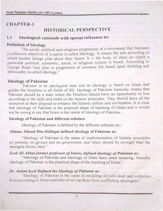 Hadi Pakistan Studiesfor (BS-4 years)
CHAPTER-I
HISTORICAL PERSPECTIVE
1.1 Ideological rationale with special reference to:
Definition of Ideology
The social. political and religious programme of a moveme�t that be�omes
a collective objective of a nation 1s called Ideology. It means the aim according to
which human beings plan about their future. It i5 the body of ideas on which a
particular political. economic. social. or religious system is based. According to
George Brass ·.·any plan or programme of common life based upon thinking and
philosophy is called ideology.''
Ideology of Pakistan
Pakistan is an ideological state and its ideology is based on Islam that'
guides the Muslims in all fields of life. Ideology of Pakistan basically means that
Pakistan should be a state where the Muslims should have an opportunity to live
according to the faith and creed on the Islamic principles. They should have all the
resources at their disposal to enhance the Islamic culture and civilization. It is clear
that Ideology of rakistan is the practical shape of teaching of Islam and it would
not be womg to say that Islam is the centre of ideology of Pakistan.
Ideology of Pakistan and different scholars
Ideology of Pakistan is defined by the different scholars as:­
Allama Alloud-Din-Siddiqui defined ideology of Pakistan as:
''Ideology of Pakistan is the name of implementation of Islamic principles
on persons, on groups and on government, and Islam should be stronger than the
strongest forces, here.''
Syed Ali Abbas former professor of history defi11ed ideology of Pakistan as:
'"Ideology of Pakistan and ideology of Islam have same meaning. Actually
ideology of Pakistan is the practical shape of the teaching of Islam''.
Dr. Asian, Syed Defined the Ideology of Pakisf(lll as;
--Ideology of Pakistan is the name of moulding of indi idual and collecti.e
lives according to Islam and also ofsaving them from conflicting ideologies."
I
·­,..
 