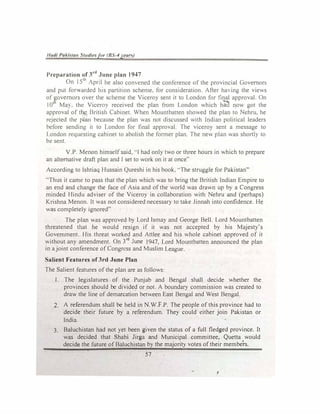 Had/ Pa/..i!,IUII Studiesfor (BS-4 J't!UI")
Preparation of 3rd
June plan 19-'7
On I 511
pnl he also comencd the conlcrence of the provincial Governor!>
and put fon,ardcd his partition scheme, for consideration After ha,ing the views
of �ovcmors over the "iCheme the Viceroy sent it to London for final approval On
101
Ma). the Vicero) received the plan from London which ha� now got the
approval of t� British Cabinet. When Mountbatten showed the plan to 1'.chru, he
rejected the �an because the plan was not discussed with Indian political leaders
before sending it to London for final approval. The viceroy sent a message to
London requesting cabinet to abolish the former plan. The new plan was short!> to
be sent.
Y.P. Menon himself said. ··1had only two or three hours in which to prepare
an alternative draft plan and I set to work on it at once''
According to lshtiaq Hussain Qureshi in his book, "The struggle for Pakistan"
"Thus it came to pass that the plan which was to bring the British Indian Empire to
an end and change the face of Asia and of the world was drawn up by a Congress
minded Hindu adviser of the Viceroy in collaboration with Nehru and (perhaps)
Krishna Menon. It was not considered necessary to take Jinnah into confidence. He
was completely ignored"
The plan was approved by Lord Ismay and George Bell. Lord Mountbatten
threatened that he would resign if it was not accepted by his Majesty's
Government. His threat worked and Attlee and his whole cabinet approved of it
without any amendment. On 3rd
June t947, Lord Mountbatten announced the plan
in a joint conference of Congress and Muslim League.
Salient Features of3rd June Piao
The Salient features of the plan are as follows:
1. The legislatures of the Punjab and Bengal shall decide whether the
provinces should be divided or not. A boundary commission was created to
dra°"' the line of demarcation between East Bengal and West Bengal.
2. A referendum shall be held in N.W.F.P. The people of this province had to
decide their future by a referendum. They could either join Pakistan or
India.
3. Baluchistan had not yet been given the status of a full fledged province. It
was decided that Shahi Jirga and Municipal committee, Quetta would
decide the future of Baluchistan by the majority votes of their members.
57
I
 