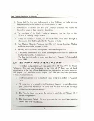 Hadi Pakistan Studiesfor (BS-4years)
4. States shall be free and independent to JOtn Pakistan or India keeping
Geographical position and special circumstances in view.
S. Pakistan and India shall have their own Governor-Generals who will be the
Executive heads of their respective Countries.
6. The members of the Sindh Provincial Assembly got the right to join
Pakistan or India by a Majority vote.
7. Sylhet, the district of Assam, had to decide their, own futun:.. through a
referendum. They had to opt either for Pakistan or India.
8. Non Muslim Majority Provinces like C.P, U.P, Orissa, Bombay, Madras
and Bihar were to be included in India.
9. Military shall be divided amongst two countries after partition.
10. A boundary commission shall be set up after partition which will demarcate
the boundaries of the two countries.
The date for the transfer of power was fixed on 14 August, 1947, instead of
June, 1948.
2.20 THE INIDAN INDEPENDENCE ACT Of 1947
The Indian independence Act was approved on 18 July, 1947 by British
Parliament. This act was formulated in the light of 3rd
June plan of Lord
Mountbatten. In the light of that, Pakistan got the independent sovereign status on
14th August, 1947 and India on 15th August, 1947. The main important provisions
of this Act are as fallows:
1. The British control over India affairs would come to an end on 151h
August,
1947.
2. AU power was to be vested in the Constituent Assembly in each Dominion.
The Constituent Assemblies of India and Pakistan would be sovereign
bodies in their respective countries.
3. The Princely states were given the option to join India or Pakistan OR to
declare independence.
4. The Government Act of 1935 was lo remain in force until both countries
drafted their own constitutions.
•
58
 