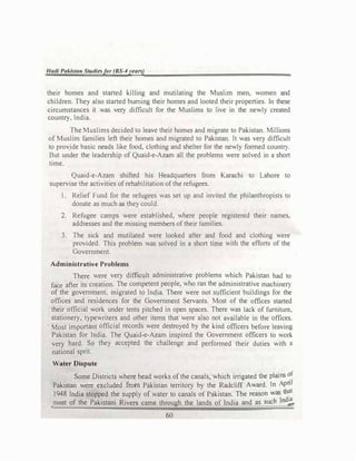 Had/ Pakistan Studies/or (BS-4years)
their homes and started killing and mutilating the Muslim men, women and
children. They also started burning their homes and looted their properties. In these
circumstances it was very difficult for the Muslims to live in the newly created
country, lndia.
The Muslims decided to leave their homes and migrate to Pakistan. Millions
of Muslim families left their homes and migrated to Pakistan. It was very difficult
to provide basic needs like food, clothing and shelter for the newly formed country.
But under the leadership of Quaid-e-Azam all the problems were solved in a short
time.
Quaid-e-Azam shifted his Headquarters from Karachi to Lahore to
supervise the activities ofrehabilitation ofthe refugees.
1. Relief Fund for the refugees was set up and invited the philanthropists to
donate as much as they could.
2. Refugee camps were established, where people registered their names,
addresses and the missing members oftheir families.
3. The sick and mutilated were looked after and food and clothing were
provided. This problem was solved in a short time with the efforts of the
Government.
Administrative Problems
There were very difficult administrative problems which Pakistan had to
face after its creation. The competent people, who ran the administrative machinery
of the government, migrated to India. There were not sufficient buildings for the
offices and residences for the Government Servants. Most of the offices started
their official work under tents pitched in open spaces. There was lack of furniture,
stationery, typewriters and other items that were also not available in the offices.
Most important official records were destroyed by the kind officers before leaving
Pakistan for India. The Quaid-e-Azam inspired the Government officers to work
very hard. So they accepted the challenge and performed their duties with a
national sprit.
Water Dispute
Some Districts where head works of the canals, which irrigated the plains of
Pakistan were excluded from Pakistan territory by the Radcliff Award. ln April
1948 India stopped the supply of water to canals of Pakistan. The reason was that
most of the Pakistani Rivers came through the lands of India and as such Indi!,
60
 