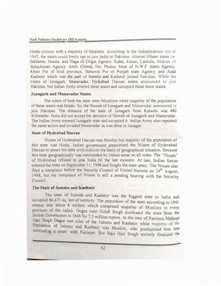 llttdl Paklstatt Studiesfor (BS-4 years)
Hindu princes with a majority of Muslims. According to the Independence Act_ of
1947. the states could freely opt to join India or Pakistan Almost fifteen states 1.c.
Baltistan. Hunza. and Naga of Gilgat Agency. Kalat, Karan, Lasbala. Makran of
Baluchistan Agency. Amb, Chitral, Dir, Phulra, Swat of N.W.F states AgenC}.
Khair Pur of Sind province, Bahawal Pur of Punjab state Agency and Azad
Kashmir which was the part of Jummu and Kashmir joined Pakistan.
While the
rulers of Junagarh, Manavadar, Hydrabad Daccan states announced to join
Pakistan. but Indian Army entered these states and occupied these three states
Junagarb and Manavadar States
The rulers ofboth the state were Msuslims while majority of the population
ofthese states was Hindu. So, the Nawab ofJunagarh and Manavadar announced to
join Pakistan. The distance of the state of Junagarh from Karachi was 480
Kilometer. India did not accept the decision ofNawab of Junagerh and Manavadar
The Indian Army entered Junagarh state and occupied it. Indian Army also repeated
the same action and invaded Manavadar as was done in Junagar.
State of Hydrabad Daccan
Nizam of Hyderabad Daccan was Muslim but majority of the population of
this state was Hindu. Indian government pressurized the Nizam of Hyderabad
Daccan to annex his state with India on the basis of geographical situation. Because
this state geographically was surrounded by Indian areas on all sides. The.. izam''
of Hyderabad refused to join India till the last moment. At last, Indian forces
entered the state on September 11, 1948 and fought the state army. The izam also
fi.led a complaint befo_re the S:curi� Co�cil of U_nited Nations on 24th August,
1948, but the complamt of N1zam 1s still a pending hearing with the Security
Council.
The State of Jummu and Kashmir
The state of Jummll and Kashmir was the biggest state · I d' d
.
d 84 471 km f
. m n ia an
occupie , sq. ? _temto�. The population of the state according to 194l
census was about 4 rrulhon which comprised 1naJ·or'tty f M 1· ·
· f
o us 1ms m every
provmce o the vaJley. Dogra ruler Guiab Singh h d h f h
B ·t' h G · 18
pure ase t e state rom t e
H
n �ss· o
;
e
�
ent m 46 for 7.5 million rupees. At the time of Partition.Mahraja
an mg ogra wa� ruler of the Jummu d K.ashm
. . . . th
Population of Jumm d K run·
an
. 1r while maJonty of e
concluding a treat ::p _
as
t
r was �ushn_1
, who pressurized him into
Y akistan. But RaJa Han Singh secretly finalized the
62
 