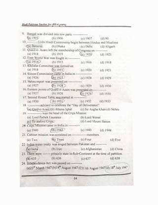 Had/ Pal..istan Studiesfor (BS-4years)
9. Bangal was divided into tow parts -------------
�)1905 (b)1906 (c) 1907 (d)90
10. ----------Urdu l lindi Controversy begin between Hindus and Muslims
��as (b) Dhaka (c) Delhi (d)Aligarh
11. Quaid-e- Azam left the membership ofCongress on -----------
(a)1918 (b) 1919 ({Q1920 (d)1921
12. First World War was fought in-----------
({a) 19ty (b) 1915 (c)1916 (d)1918
13.Kni1afat Committee was formed on
(a) 1918 �12) (c) 1920 (d) 1921
14. Simon Commission came in India in ---------------
(a)1926 l&}1927 (c)1928 (d)1929
15. Nehru report was presented on -------------
(a)1927 (b)1928) (c)l929 (d)1930
16. Forteen points ofQuaicl-e-Azam was presented on-------------
(a)1927 (b)1928 €2_929 (d) 1930
17. Second Round Table wasstarted in ------------
(a)1930 Qb)1931) (c)l932 (d)1933
18. ------------advised to celebrate the "Day of Deliverance".
'(aj._Qa�-e-Azam (b)Allama Iqbal (c)Sir Augha Khan (d) Nehru
19. --------------was the head ofthe Crips Mission
(a) Lord Pathek Laurance (b)Lord Wava!
�rstaford Crips (d)Lord Mount Batton
� rvr · - · 1 d
. ·
28. Cnps1ss1011came m n 1a m -----------
(a) I940 {Cb) �942 (c)1943 (d)1944
21. Cabinet mission was consisted on --------------members.
(a)Two �b) Three (c)Four (d)Five
22. Indus-water treaty wa�inged between Pakistan and ----------
€>Indi� (b)Iran (c) Afghanintan (d)China
23. �ere ------- princely state in Sub-Continent at the time of partition.
({a) 635 (b) 636 (c) 637 (d) 638
24. Independence Act was passed on ---···----
(a)23rd March 1947 (b)14th
August 1947 (C)l lth August l947((d) 18
th
July 1947)
64
 