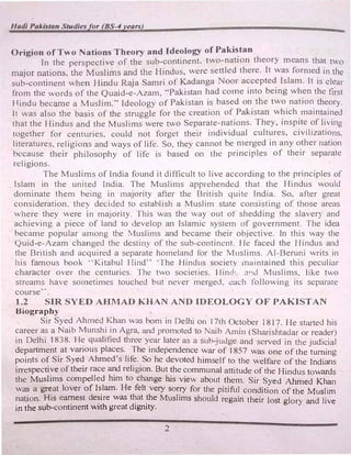 Hadi Pakistan Studiesfor (BS-4years)
Origion of Two Nations Theory and Ideology of Paki�tan
In the perspective of the sub-continent. two-nation theory means tha� to
major nations. the Muslims and the Hindus, were settled there. It was forn1e� 1n the
sub-continent when Hindu Raja Samri of Kadanga Noor accepted Islam. It 1s clear
from the words of the Quaid-e-Azam, "'Pakistan had come into being when the first
H.indu became a Muslim." Ideology of Pakistan is based on the two nation theory.
It was also the basis of the struggle for the creation of Pakistan which maintained
that the Hindus and the Muslims were two Separate-nations. They, inspite of living
together for centuries, could not forget their individual cultures. civilizations,
literatures, religions and ways of life. So, they cannot be n1erged in any other nation
because their philosophy of life i!:> based on the principles of their separate
religions.
The Muslims of India found it difficult to live according to the principles of
Islam in the united India. The Muslin1s apprehended that the Hindus would
dominate them being in majority after the British quite India. So, after great
consideration. they decided to establish a Muslim state consisting of those areas
where they were in majority. This was the way out of shedding the slaver) and
achieving a piece of land to develop an Islamic system of government. The idea
became popular among the Muslims and became their objective. In this way the
Quid-e-Azam changed the destiny of the sub-continent. He faced the Hindus and
the British and acquired a separate hoineland for the MusJims. Al-Beruni writs in
his famous book ·'Kitabul Hind" ·The Hindus society 1naintained this peculiar
character over the centuries. The two societies. Hind·. and Muslims, Jike two
streains have sometimes touched but never merged, each following its separate
course'·.
1.2 SIR SYED AHMAD KHAN AND IDEOLOGY OF PAKISTAN
Biography
Sir Syed Ahmed Khan was born in Delhi on 17th October I817. He started his
career as a Naib Munshi in Agra, and promoted to Naib An1in (Sharishtadar or reader)
in Delhi 1838. He qualified three year later as a sub-judge and sen,ed in the judicial
department at various places. The independence war of 1857 was one of the turning
points of Sir Syed Ahmed's life. So he devoted himself to the welfare of the Indians
irrespective of their race and religion. But the communal attitude of the Hindus towards
the Muslims compelled him to change his view about them. Sir Syed Ahmed Khan
was a great lover of Islam. He felt very sorry for the pitiful condition of the Muslim
nation. His earnest desire was that the Muslims should regain their lost glory and live
in the sub-continent with great dignity.
2
 