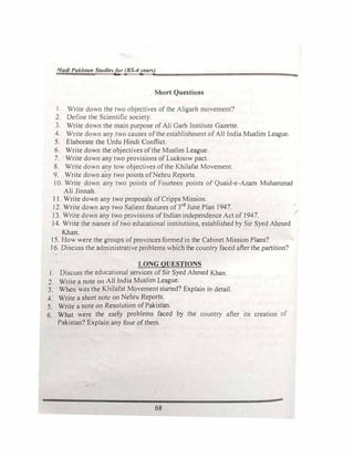 1/adl Pak/<;tan Studle.�for (BS-4yearj)
Short Questions
I. Write down the two objectives of the Aligarh movement'!
2. Define the Scientific society.
3. Write down the main purpose of Ali Garh Institute Gazette.
4. Write down any two causes of the establishment of All India Muslim League.
5. Elaborate the Urdu Hindi Conflict.
6. Write down the objectives of the Muslim League.
7. Write down any two provisions of Lucknow pact.
8. Write down any tow objectives of the Khilafat Movement.
9. Write down any two points of Nehru Reports.
I 0. Write down any two points of Fourteen points of Quaid-e-Azarn Muhammad
Ali Jinnah.
11. Write down any two proposals of Cripps Mission.
12. Write down any two Salient features of 3rd
June Plan 1947.
13. Write down any two provisions of Indian independence Act of 1947.
J 4. Write the names of two educational institutions, established by Sir Syed Ahmed
Khan.
J5. How were the groups of provinces formed in the Cabinet Mission Plans?
J6. Discuss the administrative problems which the country faced after the partition?
LONG QUESTIONS
J. Discuss the educational services of Sir Syed Ahmed Khan.
2. Write a note on All India Muslim League.
3. When was the Khilafat Movement started? Explain in detail.
4. Write a short note on Nehru Reports.
5. Write a note on Resolution of Pakistan.
6. What were the early problems faced by the country after its creation of
Pakistan? Explain any four of them.
68
-
,.
 