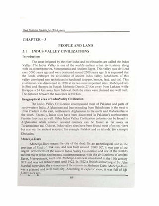 /Jodi PaJ./1011 Studiefer (BS-4yeun)
CHAPTER-3
PEOPLE AND LAND
3.1 INDUS VALLEY CIVILIZATIONS
Introduction
The areas irrigated by the river Indus and its tributaries are called the Indus
Valle). The Indus Valley is one of the world's earliest urban civilizations along
.ith its contemporaries, Mesopotamia and Ancient Egypt. This valley was ciilized
een 5000 years ago and were destroyed around 2500 years ago. It is supposed that
the floods destroyed the civilization of ancient Indus valley. Inhabitants of this
valley developed new techniques in handicraft (copper, bronze, lead. and tin) This
civilization was discovered in 1920 at its two most important sites; Mohenjo-Daro
in Sind and Harappa in Punjab. Mohenjo-Daro is 27 Km away from Lark.ana while
Harappa is 24 Km away from Sahiwal. Both the cities were planned and well built.
The distance between the two cities is 650 Km.
Geographical area of IndusValley Civilization
The Indus Valley Civilization encompassed most of Pakistan and parts of
northwestern India, Afghanistan and Iran extending from Baluchistan in the west to
Uttar Pradesh in the east, northeastern Afghanistan to the north and Maharashtra to
the south. Recently, Indus sites have been discovered in Pakistan's northwestern
FrontierProvince as well. Other Indus Valley Civilization colonies can be found in
Afghanistan while smaller isolated colonies can be found as far away as
Turkmenistan and Gujarat. Indus valley sites have been found most often on rivers
but also on the ancient seacoast, for example Balakot and on islands, for example
Dholavira.
Mohenjo-Daro
Mohenjo-Daro means the city of the dead. Its an archeological site in the
province of Sind of Pakistan, and was built around 2600 BC, it was one of the
largest settlements of the ancient Indus Valley Civilization and one of the world's
earliest major urban settlements, contemporaneous with the civilizations of ancient
Egypt. Mesopotamia, and Crete. Mohenjo-Daro was abandoned in the t 9th century
BCE and was not rediscovered until 1922. In 1922 a British archaeologist Sir John
Marshal supervised the excavation of the remains in Mohenjo-Daro. Mohenjo-Daro
was a planned and well built city. According to experts' view, it was full of life
5.000 years ago.
·
69
 
