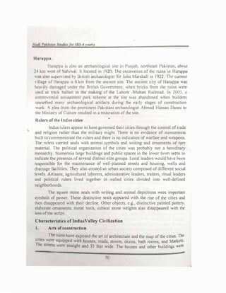 1/uui 1>
aAhr,in t11u/i', (I,, (8, 4 r,·ur.J
llurappa
1 laruppJ i� ,1bo an .uchucolog1cal site m Punjab. northeast Pakistan. about
24 km ,,e�t ol ,.i}mhll It locutcd in 1920. The cxcavauon of the ruins in Harappa
"u� also supe"'1sed b) British archaeologist Sir John Marshall in 1922. 1he current
, ilage of Haroppa is 6 lm from the ancient site The ancient Cll) of Hanippa '-"'aS
hea'il) dnm.iged under the British Government, when bricks from the ruins ere
used as trad, ballast in the making of the Lahore -Multan Railroad. In 2005. a
l.'.l,ntro..,crsial amusement park scheme at the site was abandoned when builders
uneanh� man) archaeological artifacts during the early stages of construction
Orl  plea ,ram the prominent Pakistani archaeologist Ahmad Hassan Danni 10
the Mmistf) of Culture resulted in a restoration ofthe site.
Rulers of the Indus cities
Indus rulers appear to have governed their cities through the control oftrade
and religion rather than the military might. There is no evidence of monuments
built to commemorate the rulers and there is no indication of warfare and eaponc;.
The rulers carried seals with animal symbols and writing and ornaments of rare
material. The political organization of the cities was probably not a hereduary
monarch}. umerous large buildings and public spaces in the lower to,m seem to
indicate the presence ofseveral distinct elite groups. Local leaders Ould h:i, e been
rt:�ponsible for the maintenance of well-planned streets and housing. ells and
drainage facilities. They also created an urban society composed of different soc1aJ
levels. Artisans, agricultural laborers, administrative leaders. traders. ritual leaders
and political rulers lived together in walled cities divided mto well-defined
neighborhoods
The square stone seals with writing and animal depictions ,,ere important
S)mbols of power. These distinctive seals appeared ,,ith the rise of the cities and
then disappeared with their decline. Other objects. cg.• d1stinclle pamted pottery.
elaborate ornaments, metal tools, cubical stone weights also disappeared -1th the
loss ofthe script.
Characteristics of IndusValley Civilization
1. Arts of construction
. . The ruins have exposed the art of architecture and the map ofthe cities. The
;��
ies were equipped
.
with houses, roads, streets, drains. bath rooms, and Markets.
e streets were straight and 33 feet wide. The houses and other buildings ,
...ere
70
 