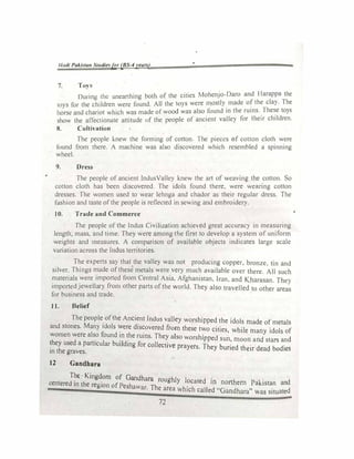 J/11dl Pakita1t St11di�sfor (BS-4y�arl)
7. To)
During 1hc unearthing both of the cities Mohenjo-Daro and Harappa the
t0)S for the children were found. All the tO)S were mostly made of the clay. The
horse and chariot which was made of wood was also found in the ruins.
.
The�e toys
show the affectionate attitude of the people of ancient valley for their children.
8. Culth-ation
The people k.new the fonmng of cotton I he pieces of cotton cloth were
found from there. A machine was also discovered which resembled a spinning
wheel.
9. Dress
The people of ancient lndusValley knew the art of .-eaving the cotton. So
cotton cloth has been discovered. The idols found there. were wearing cotton
dresses. The women used to wear lehnga and chador as their regular dress. The
fashion and taste otthe people is reflected in seY.ing anJ embroidery.
10. Trade and Commerce
The people of the Indus Civ1hat1on ach1eed great accuracy in measuring
length, mass. and time The, were among the fir-;1 to develop a system of uniform
weights and measures. A comparison of available obJects indicates large scale
variation across the Indus temtones
The experts say that the valle)' was not producmg copper, bronze. tin and
silver. Things made of these metals were very much available over there. All such
materials were imported from Central Asia. Afghanistan. Iran. and K.harasan. The}
imported jewellary from other parts ofthe world. They also travelled to other areas
for business and trade.
1 J. Belief
The people_ ofthe Anci�nt Indus valley worshipped the idols made of metals
and stones. Many idols �ere d1s�overed from these two cities, while many idols of
women were also found m the rums. They also worsh,
.
pped s d d
. . . un, moon an stars an
�hey used a particular buildmg for collective prayers. They buried th · d d b d'
in the graves. eir ea o 1es
12 Gandhara
The Kingdom of Gandhara hi I
centered in the region of Pe ·h Th
roug
Y �cated m northem Pakistan and
s awar. e area which called "Gandhara" a::, situated
72
 