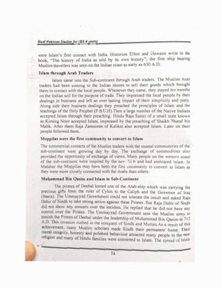 Hadl Pakistan Sl1ldlesfor (BS-'years)
were Islam's first contact with India. Historion Elliot and Dowson write in the
book, "'The history of India as told by its own history"; the first ship bearing
Muslim travellers was seen on the Indian coast as early as 630 A.O.
Islam through Arab Traders
Islam came into the Sub-continent through Arab traders. The Muslim Arab
traders had been coming to the Indian shores to sell their goods which brought
them in contact with the local people. Whenever the) came, they stayed for months
on the Indian soil for the purpose oftrade. They impressed the local people by their
dealings in business and left an ever-lasting impact of their simplicity and piety.
Along side their business dealings they preached the pnnciples of Islam and the
teachings of the Holy Prophet (P.B.U.H).Then a large number of the Native Indians
accepted Islam through their preaching. Hindu Raja Samn of a small state known
as Kirrung Noor accepted Islam, impressed by the preaching of Shaikh haraf bin
Malik. After them RaJa Zamooran of Kalikat also accepted Islam. Later on their
people followed them
Moppilas were the first community to convert to Islam
The commercial contacts of the Muslim traders with the coastal communities of the
sub-continent were growing day by day. The exchange of commodities also
provided the opportunity of exchange of views Many people on the westl!rn coast
of the sub-contin!nt were inspired by the ne,, �.:i ·h and had embraced Islam In
Malabar the Mopp1las may have been t1'1e fir'>t 1.ommumty to convert to Islam as
they were more closely connected .ith the Arab:, than others
Mubammad Bin Qasim and Islam in Sub-Continent
The pirates of Deebal looted one of the Arab-ship which was carrying the
precious gifts from the ruler of Cylon to the Caliph and the Govemor of Iraq
(Ba�ra). The Ummayyad Gove�ent c�uld not tolerate the insult and asked Raja
�ah1r of Smdh to take strong action �g�mst these Pirates But Raja Oahir of indh
did not show any concern over the mc1dent. He replied that he did not have any
con�rol over the Pirates. The Ummayyad Government sent the Muslim army to
punish the Pirates of Deebal under the leadership of Muhammad B Q 7I"
AD Th' • • . m as1m m ..
•
.
. 1s invasion rushed m the conquest of Sindh and Multan.As a re:,ult of this
achaev�ment
'.
many Muslim scholars made Smdh their pcnnanent home Their
m
f
r�I mtegnty, honesty and polished behaviour attracted many people to the nc"'
.
re agion und many of Hindu families were converted to Islam. The spread t)f lslt1nl
it-----�-------
74
 