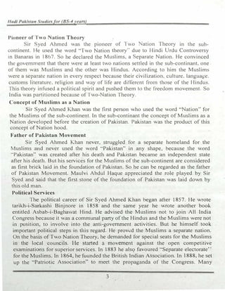 Hadi Pakifitan Studiesfor (BS-4years)
Pioneer of Two Nation Theory
Sir Syed Ahmed was the pioneer of 1 wo ation Theory in the sub-
continent. He used the word HTwo Nation theory" due to Hindi Urdu Controversy
in Banaras in 1867. So he declared the Muslims, a eparate Nation. He convinced
the government that there were at least two nations settled in the sub-continant. one
of them was Muslims and the other was Hindus. According to him the Muslims
were a separate nation in every respect because their civilization, culture. language.
customs literature. religion and way of life are different from those of the Hindus.
This theory infused a political spirit and pushed them to the freedom movement. So
India was partitioned because of Two-Nation Theory.
Concept of Muslims as a Nation
Sir Syed Ahmed Khan was the first person who used the word "Nation'' for
the Muslims of the sub-continent. In the sub-continant the concept of Muslims as a
Nation developed before the creation of Pakistan. Pakistan was the product of this
concept ofNation hood.
Father of Pakistan Movement
Sir Syed Ahmed Khan never, struggled for a separate homeland for the
Muslims and never used the word '"Pakistan" in any shape, because the word
·'Pakistan" was created after his death and Pakistan becan1e an independent state
after his death. But his services for the Muslims of the sub-continent are considered
as first brick laid in the foundation of Pakistan. So he can be regarded as the father
of Pakistan Movement. Maulvi Abdul Haque appreciated the role played by Sir
Syed and said that the first stone of the foundation of Pakistan was laid dovm by
this old man.
Political Services
The political career of Sir Syed Ahmed Khan began after 1857. He wrote
tarikh-i-Sarkashi Binjnore in 1858 and the same year he wrote another book
entitled Asbab-i-Baghawat Hind. He advised the Muslims not to join All India
Congress because it was a communal party of the Hindus and the Muslims were not
in position, to involve into the anti-government activities. But he himself took
important political steps in this regard. He proved the Muslims a separate nation.
On the basis of Two Nation Theory, he demanded for special seats for the Muslims
in the local councils. He started a movement against the open competitive
examinations for superior services. In 1883 he alsQ favoured "Separate electorate'·
for the Muslims. In l864� he founded the British Indian Association. In 1888, he set
up the "Patriotic Association" to meet the propaganda of the Congress. Many
3
 