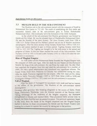 Hadi Pakista11 Studie!>fer (BS-4yellrs)
3.3 MUSLIM RULE IN THE SUB-CONTINENT
The Muslims rule in the sub-continent started with the conquest ofSindh by
Muhammad Bin Qasim in 712 AD. The credit of establishing the first stable and
successful Islamic state in the sub-continent goes to Sultan Shahabuddin
Muhammad Ghori. This eventually led to the formation of the Delhi Sultanate.
In the whole of the sub-continent first Muslim government was formed by
Qutab-ud-Din Aibak. He was the released slave of Shahabuddin Muhammad Ghori.
He Y.(as the founder of the slave dynasty. The slave Dynasty ruled from 1206 to
1290 A.D. Sultan Ghias-ud-Din Balban's period was an era of Muslim revolution
and progress. After the slave dynasty Khilji Dynast) Ruled from 1290 to 1320 A.D.
Equity and justice reached its apex in Khiljis period. Tughlaq Dynasty ruled from
13.20 to 1413 AD The Tughlaq are thought to be the mile-stone in the spread and
progress of Islam. ln this era Islam reached the south of the Sub-continent. Syed
Dynasty (1414 to 1451 A.D) and Lodhi Dynasty (1451 to 1526 A.O) ruled the sub­
continent in succession.
Rise of Mughal Empire
In 1526 Zahir-ud-Din Muhammad Babar founded the Mughal Empire wjth
the conquest of Delhi and Agra. After his death his son Naseer-ud-Din Humayun
became the king of the sub-continent. He was Pious but weak ruler. So, sher Shah
Suri snatched the kingdom from him and ruled the sub-continent for a number of
years. He was a good administrator and introduced very significant reforms. The
Grand Trunk Road from Peshawar to Calcutta was constructed during his time.
After his death Humayun regained his lost empire. After him Jalal-ud-Din Akbar
(1556 to 1605), Noorudin Jahangir, (1605 to 1627) Shah Jahan (1628 to 1658) and
Aurangzeb Alamgir (1659 to 1707) ruled over the sub-continent in succession.
Fall of Mugbals
After the death of Aurangzeb his successors were weak and had no interest
in the affairs of the government. _The Muslims of the sub-continent started
disintegration.
Governor after governor was breaking allegiance to the crown of Delhi. Hindu
Rajas, Particularly Marhattas, were the bitterest enemies of the Mulsim rulers.
Taking advantage of the weakness of the Mughal emperors, the Marhattas
strengthened in Decean and reached Delhi. They plundered Delhi several time. In
Punjab, the Sikhs fortified and devastated its peace. The political supremacy began
to sJip away from the hands of the Mughal emperors and the Mughal Empire
started to decline. In those circumstances the British and the French Traders were
looking for a chance to capture the country by taking part in the politics.
76
 