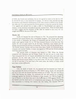 -
ol Delhi. thl! l'rcnch aml marhnttus. but no one agreed to come to his nid. In 1757
he mo,ed his ,mm to the battlefield of plm,se} I k had un early success but thtn
the treachcr. nnd ;hamcful ta1thh!ssness of Mir Jafar turned to u1blcs on the Na....11b
�tir Jafor m�t Clhe and requested the British general to help him ascend the throrn:.
Ch'-'e agreed and ad, ised tum to make a dash for Mursh1dabad and. capture the
treasUf) ln the meantime sirajuddaula had also reached there When he learnt about
his arm)·s defeat and the treachery of Mir Jafar he wanted to run away but .l.'aS
caught and killed b) the son of Mir Jafar.
Hyder Ali
Hyder Alt became the ruler of Mysore in 1761. He conqured the adjoining
territories and turned Mysore into a formidable kingdom. This caused great aJarm
m the minds of Marhattas, the Nizam of Hyderabad and the British. So they all
made a pact against Hyder Ali. In 1767 they attad.ed Mysore in the first lime But
Hyder Ali was an equal match for all the three. Marhattas were bnbed and the
Nizam was promised the territory of Karantak. With this, they left the Briush aJone
The British became Panicky and ran away from there. Hyder Ali follov,ed up his
conquest and reached Madras. A treaty was signed in 1769 and the British presuge
received a great set-back.
The second battle of Maysore was started in 1780. 'hen the Bnt1sh
conspired with Marhattas and the Nizam, Hyder Ali sent his son to crush them
Tipu conquered the Fort of Tanjore and defeated the british army and made man�
prisoners. On the other side, Hyder Ali was inflicting crushing defeats on the
British and forced colonel Bailey to lay dov,m arms. On his way to Arakot Hyder
Ah fell ill and died. If he had lived a few more years. the histon of India would
have been written differently.
Tipu Sultan
After the death of Hyder Ali, his talented and hon-hearted son fateh Ali
Tipu ascended the throne of Mysore in 1782. Before dying. Hyder Ali advised his
son not to rest until the British had been hunted out of India. The war was still on
v.hen Tipu became the Sultan. He continued the war and carried on a ceaseless
campaign agai�t the B:
itis� for libe
:8tion of the counll). In 1790 he fought the
war 0�J_vtysore m the thlrd tn
1;1e and m the fo� time in 1799 against British But
the Bnttsh .used !he n:ie8-? tactics of conspiracies and intrigues. By bribing hea'-'il)
they succeeded m wmrung over traitors like t,..lir Sadiq. Mir Ghulam Nabi and
78
 