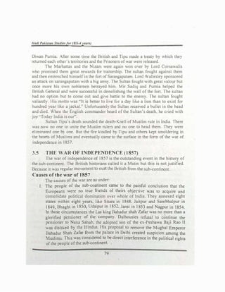 Hadi Pakistan Studiesfor (BS-4years)
Diwan Purnia. After some time the British and Tipu made a treaty by which they
returned each other's territories and the Prisoners of war were released.
The Marhattas and the Nizam were agafo won over by Lord Comawalis
who promised them great rewards for traitorship. The sultan fought against them
and then entrenched himself in the fort of Sarangapatarn. Lord Wallesley sponsored
an attack on sarangapatam with a big army. The Sultan fought with great valour but
once more his own noblemen betrayed him. Mir Sadiq and Purnia helped the
British Geheral and were successful in demolishing the wall of the fort. The sultan
had no option but to come out and give battle to the enemy. The sultan fought
valiantly. His motto was "It is bener to live for a day like a lion than to exist for
hundred year like a jackal.'. Unfortunately the Sultan ree;eived a bullet in the head
and died. When the English commander heard of the Sultan's death, he cried with
joy "Today India is our".
Sultan Tipu·s death sounded the death-Knell of Muslim rule in India. There
was now no one to unite the Muslim rulers and no one to head them. They were
eliminated one b) one. But the fire kindled by Tipu and others kept smoldering in
the hearts of Muslims and eventually came to the surface in the form of the war of
independence in 1857.
3.5 THE WAR·OF INDEPENDENCE (1857)
The war of independence of 1857 is the outstanding event in the history of
the sub-continent. The British historians called it a Mutin but this is not justified.
Because it was regular movement to oust the British from the sub-continent.
Causes of the war of 1857
The causes of the war are as under:
I. The people of the sub-continent came to the painful conclusion that the
Europeans were no true friends of theirs objective was to acquire and
consolidate political domination over whole of India. They annexed eight
states within eight years, like Sitara in 1848, Jaitpur and Sambhalpur in
1849, Bhaght in 1850, Udaipur in 1852, Jansi in I 853 and Nagpur in 1854.
In those circumstances the Las king Bahadur shah Zafar was no more than a
glorified pensioner of the company. Dalhousies refusal to continue the
pensioner to Nana Sahab, the adopted son of the ex-Pcshawa Baji Rao II
was disliked by the Hindus. His proposal to remove the Mughal Emperor
Bahadur Shah Zafar from the palace in Delhi created suspicion among the
Muslims. This was considered to be direct interference in the political rights
of the people of the sub-continent.
79
 