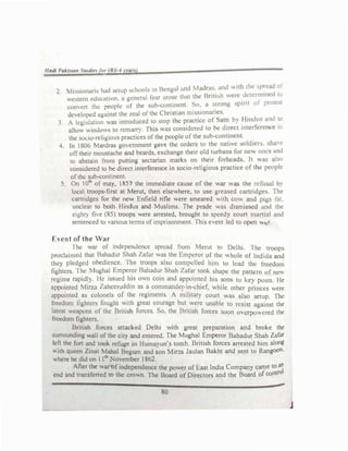 lladl l',dlti11t .�tudtt"I jiu IH '•' mnJ
Ii ion in had :.c:tup ,dm(,ls in Ben ,,,I ,nd �I dr 1 • and ""''h &he F
_--'
01
2• .
1 · . ti I the Brill h were dctcrmhKU t
,,c-.tcm cduc-,11,,n. 1 gcncr., lc,1r .,ruse lfl
com �·rt thc: pcopk of the -.uh-con�in_cnt. �u: u _iron pant 01 prolfi1
uc,clnped ,1g,1inst the 1cal ol the Christian m1s�1on11�1
�
s. .
,. A kgi,lati,ln wus introduced to stop tht.: practice ol Sut�1 b} ! lutd
r
U5 nd lO
alto" "indll� to rcm3JT). Th,s ""as cons,dert.:d to he d1rcc1 tntcracrencc rn
thc so<:io-rchg1ous practices of the people of the sub-cont�ncnl.
.
4. In 1806 lardras government ga,e the orders to the native oldtcr •
-��
ontheir moustache and beards, exchange their old turbans for nc,, ones wN
10 ab·u11n from putting sectanan marks on their forhcads. It v. so
considered 10 be direct interference m socio-relig1ous practice of the people
of the sub-continent.
5 On 101
" of may, 1857 the immediate cause of the war was the refusal b)
local troops-first at Merut, then elsewhere, to use greased canridge�. The
cartridges for the new Enfield rifle were smeared with CO and pigs fat.
unclear to both Hindus and Muslims. The prade was d1smbscd and the
eight) ft, e (85) troops were arrested, brought to speed.> coun m:mial :ind
sentenced to 'arious terms of imprisonment. This e, ent led to open ". r.
[-cnt of the War
I he ar of rndcpendcncc spread from Merut to Ddh1. 1 he troop�
proclaimed that Bahadur Shah /afar was the Emperor ol the  hole of lndida ::md
they pledged ohcd1cncc. I he troops also compellt.:<l IHm to lead t.hi: trc�dom
Jightt:r!>. rhe Mughal rmpcror Bahadur Shuh /ufar took. �hapc the pall.cm of nc.:,,
regime rapidly I Jc issued his own coin and uppomtcd his sons to kc.:� po�ts. He
appointed Mirta Lahccruddin as a commander-in-chief. lulc other princes were
appointed U!) colonels of the regiments A military court ,,.u; also setup. lhc
freedom fighter.., fought with great coumge but ,,ere unable to rest':>l against the
latest capons of the British forces <;o, the Bnush forces soon °'crpo,, ered the
freedom fighters.
British forces attacked Delhi with great preparation and broke the
suITOunding 1111 of the Cit) and enten!d. The Mughal Emperor Bahadur Shah Zafar
left the fort and took refuge in Humavun's tomb British forces arrested him along
"ith queen Zinat Mahal Begum and �on Mirza Jaulan Bakht and sent to Rangoon.
where he did on 11
th
November 1862.
After the war�f independence the power of East India Company came to al1
end and transferred to the crown. The Board of Directors and the Board of contr0
l
80
j
 