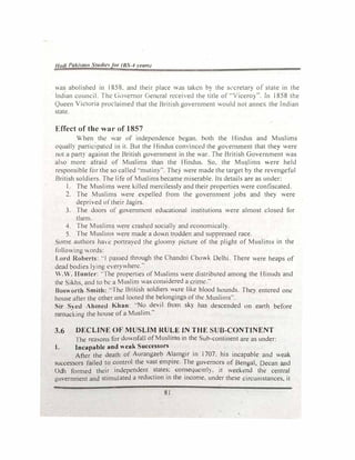 Hut/i Paki�lllll Studie for (BS-4 l'eUr.J
3S abolished in 1858. and their place -.Js taken h) the s�'cretary of state in the
Indian council. The l1l)emor C,em:ral rccel·e<l the title of --vicerO)". In 1858 the
Queen Victoria proclaimed that the British government would not annex the Indian
state.
Effect of the war of 1857
When the war of independence began. both the Hindus and Muslims
equall) participated in it. But the Hindus cominccd 1he goerrunent that 1hey were
not a part) against the British government in the war. The British Government was
abo more afraid of Muslims than the Hindus. So, the Muslims were held
responsible for the so called ··mutiny". The) were made the target by the revengeful
British soldiers. The life of Muslims became miserable. Its details are as under:
1. The Muslims were killed mercilessly and their properties were confiscated.
2. The Muslims were expelled from the government jobs and they were
deprived of1heir Jagirs.
3. The doors or government educational institutions were almost closed for
tbem.
4. The Muslims were crashed sociall) and economicall).
5. The Muslims were made a do"n trodden and suppressed race.
ome authors have portrayed the gloomy picture of the plight of Muslims in the
following .Ords:
Lord Roberts: ··J passed through the Chandni Cho..k Delhi. There were heaps of
dead bodies lying everywhere."
W.W. Hunter: ··The properties of Mu::,lims were distributed among the Hinuds and
the Sikhs and to be a Muslim was considered a crime."
'
Bosworth Smith: "The British soldiers were like blood hounds. They entered one
house after the other m1d looted the belongings ofthe Muslims".
ir Sved Ahmed Khan: ··No devil from sky has descended on eanh before
ransadking the house of a Muslim."
3.6 DECLINE OF MUSLIM RULE JN THE SUB-CONTINENT
The reasons for downfall of Muslims in the ub-continent are as under:
I. Incapable and weak Successors
After the death of Aurangzeb Alamgir in 1707. his incapable and weak
successors failed to control the vast empire. The governors of Bengal, Decan and
Odh formed their independent states; consequentI). it weekend the central
government and stimulated a reduction in the income, under these circumstances, it
81
 
